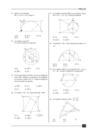 TRILCE
125
53. ABCD es un rectángulo.
BH = 2 u, HC = 8 u. Calcule "x".
H
A D
x
B C
º
a) 30° b) 53°/2 c) 37°/2
d) 53° e) 36°
54. En el gráfico, calcule PT.
(T, Q y R son puntos de tangencia).
P
T
3u
5u 7u
Q
R
a) 8 u b) 26 u c) 9 u
d) 65 u e) 10 u
55. Se tiene un trapecio isósceles, una de sus diagonales
mide 792 unidades y el producto de las longitudes
de sus bases es igual a 216
2
u . Calcule la longitud de
uno de los lados no paralelos.
a) 79 u b) 12 u c) 26 u
d) 10 u e) 54 u
56. En el gráfico : AB = 8 u. Calcule PM. (AM = MD)
A
B C
D
P
M
a) 1 u b) 56 u c) 5
5
12
u
d) 53 u e) 512 u
57. En el gráfico mostrado, ABCD es un cuadrado. Calcule
AO, si : DT = 3 m. (P y T punto de tangencia).
D
C
P
T
O
A
B
a) 3 m b) 4 m c) 5 m
d) 25 m e) 23 m
58. Calcule BD, si : OA = OB y el producto de radios es 32
2
m .
O
C
D
BA
r
R
a) 6 m b) 4 m c) 9 m
d) 8 m e) 7 m
59. En el gráfico, ABCD es un romboide, PB = 10 u y
PC = 8u . Calcular la longitud de la diagonal BD.
A
B P
C
D
a) 12 u b) 28 u c) 15 u
d) 64 u e) 76 u
60. En el gráfico mostrado, calcule : 2
2
2
2
m
b
n
a

a b
n
m
a) 1 b) 2 c) 3
d) 4 e) 5
 