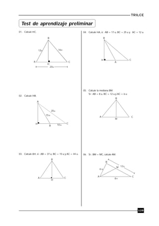 TRILCE
129
01. Calcule HC.
12
B
A C
16
H
20
u u
u
02. Calcule HB.
A
C
B
H
20
15
10
u
u
u
03. Calcule AH, si : AB = 37 u, BC = 15 u y AC = 44 u.
B
A C
H
04. Calcule HA, si : AB = 17 u, BC = 25 u y AC = 12 u.
B
H
A
C
05. Calcule la mediana BM.
Si : AB = 8 u, BC = 12 u y AC = 6 u.
B
A C
M
06. Si : BM = MC, calcule AM.
B
A C
M
6 u
12
8
u
u
Test de aprendizaje preliminar
 