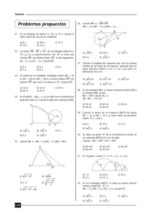 132
Geometría
Problemas propuestos
21. En un triángulo de lados 9 u, 10 u y 13 u. Calcule el
valor entero de una de las medianas.
a) 8 u b) 9,0 u c) 12 u
d) 10 u e) 7,0 u
22. Los lados AB , BC y AC de un triángulo miden 8 u,
10 u y 12 u respectivamente. Por "B" se traza una
ceviana BE que divide al lado AC en dos segmentos,
AE = 9 u y EC = 3 u. Calcule BE.
a) 4 u b) 5 u c) 6 u
d) 7 u e) 8 u
23. Los lados de un triángulo rectángulo miden AB = 36
m, AC = 48 cm y BC = 60 m, se traza la altura AH y la
bisectriz BP que corta a la altura en "Q". Calcule AQ.
a) 14 m b) 16 m c) 18 m
d) 20 m e) 22 m
24. En el gráfico : 7AO1  u y el radio de la circunferencia
pequeña mide 3 u. Calcule el radio del cuadrante AOB.
O
A
B M
O1
a) 32 u b) 52 u c) 5 u
d) 6 u e) 53 u
25. Calcule AB, si : AM = a y MC = b. (AB = BC).
B
A C
M
45º
a) 22
ba  b) ab2
c) a - b d)
2
ba 22

e) abba 22

26. Calcule BM, si : BP//OM .
AM = 4 u, MP = 5 u y MN = 3 u.
A M
P
O
B
N
a) 29 u b) 5,8 u c) 34 u
d) 6 u e) 34 u
27. Calcule la longitud del segmento que une los puntos
medios de las bases de un trapecio, sabiendo que los
lados laterales miden 5 cm y 7 cm y las bases se
diferencian en 6 cm.
a) 52 cm b) 72 cm c) 53 cm
d) 73 cm e) 112 cm
28. En un triángulo ABC, se trazan la bisectriz interior BD y
la mediana BM, tal que :
BD = DM. Calcule AC, si:
AB . BC = 144 cm2
.
a) 18 cm b) 20 cm c) 24 cm
d) 28 cm e) 30 cm
29. Calcule la altura de un trapecio ABCD de bases
BC = 5u y AD = 26 u y cuyos lados no paralelos
miden 13 u y 20 u.
a) 8 u b) 10 u c) 12 u
d) 26 u e) 36 u
30. Se ubica un punto "P" de la circunferencia inscrita en
un cuadrado ABCD de 4 cm de lado.
Calcule : 2222
PDPCPBPA  .
a) 40 cm2 b) 36 cm2 c) 48 cm2
d) 60 cm2 e) 70 cm2
31. En el gráfico, calcule "r", si : R = 4 u, 2r1  u.
R r
r1
a) 1 u b) 2/3 u c) 3/2 u
d) 2 u e) 1/2 u
32. En un rectángulo ABCD, se ubica un punto exterior
relativo al lado BC, "P", si :
PA = 7 u, PB = 5 u, PD = 6 u. Calcule PC.
a) 23 u b) 3 u c) 33 u
d) 52 u e) 32 u
 