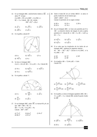 TRILCE
133
33. En un triángulo ABC, exteriormente relativo a BC , se
ubica "P", tal que :
m ) APB = 90° y m ) BAP = m ) PAC, si :
BC = 5 u. Calcule : AB - AC, siendo :
20PCPB 22
 u2
a) 7 u b) 15 u c) 10 u
d) 30 u e) 2 u
34. En el gráfico, calcule EP.
E
P
8
O
u
a) 6 u b) 22 u c) 5 u
d) 24 u e) 4 u
35. Se tiene el triángulo ABC :
m ) A = 2m ) B, AB = 12 u y AC = 8 u. Calcule BC.
a) 10 u b) 28 u c) 154 u
d) 13 u e) 104 u
36. En el gráfico, calcule "r".
r
5
3
u
u
a) 2 u b)
49
120
u c) 5 u
d)
15
33
u e) 6 u
37. En un triángulo ABC, sobre BC se marcan M y N, tal
que : BM = MN = NC. Si :
AB = 7 u, AC = 8 u y BC = 9u.
Calcule : 22
ANAM  .
a) 77 u2 b) 66 u2 c) 44 u2
d) 88 u2 e) 55 u2
38. Sobre el lado BC de un rombo ABCD se ubica el
punto medio M, de tal manera que :
40)MD()AM( 22
 u2
.
Calcule el perímetro de la región rombal.
a) 40 u b) 32 u c) 28 u
d) 20 u e) 16 u
39. En un triángulo ABC, se traza una paralela por B a
AC . La bisectriz interior del ángulo A corta a dicha
paralela en E. Calcule AE, si : AB = 5 u, BC = 4 2 u y
AC = 7 u.
a) 4 5 u b) 3 5 u c) 5 u
d) 5 5 u e) 2 5 u
40. Si se sabe que las longitudes de los lados de un
triángulo ABC, satisfacen la siguiente relación :
AC . AB = 22
ACBC  . Calcule la m ) BAC, si la
m ) ABC = 36°.
a) 36° b) 72° c) 58°
d) 49° e) 38°
41. En el gráfico, AB = 12 dm y BC = 5 dm.
Calcule PQ.
A
B
P
C Q
a) 13
3
5
dm b) 29
3
2
dm c) 26
16
15
dm
d) 26
13
15
dm e) 11
13
20
dm
42. En el gráfico, se tiene el triángulo equilátero ABC, AB =
12 u y BP = 5 u. Calcule MN, siendo N punto medio
de BP .
A
M
C
P
N
B
a) 87 u b)
2
263
u c) 382 u
d) 20 u e) 102 u
 