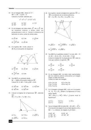 134
Geometría
43. En un triángulo ABC, obtuso en "C" :
AB = c, BC = a y AC = b.
Calcule la m ) ACB, sabiendo que :
)ba(c2cba 222444

a) 120° b) 150° c) 115°
d) 105° e) 135°
44. En un triángulo, dos lados miden 7 dm y 3 dm,
las medianas relativas a dichos lados son
perpendiculares entre sí. Calcule la distancia del
baricentro al vértice común de dichos lados.
a) 2 dm b) 2 dm c) 5 dm
d) 2
3
4
dm e) 6 dm
45. En el gráfico, AB = 8 dm, calcule "x".
(M, N y Q son puntos de tangencia).
A
O
B
x
N
Q
M
a)
2
3
dm b) 2 dm c) 3 dm
d) 3
3
4
dm e) 2 dm
46. Sea ABCD un romboide donde :
BC = 3(AB) y M es punto medio de BC .
Calcule CD, si: AM = 9 dm y DM = 6 dm.
a) 32 dm b) 23 dm c) 24 dm
d) 34 dm e) 26 dm
47. Calcule la longitud de la hipotenusa AP , sabiendo
que :
PB =11 u, CB = 7 u, BA = 8 u.
B
AC
P
a) 16 u b) 17,8 u c) 297 u
d) 295 u e) 19,5 u
48. En el gráfico, calcule la longitud del segmento CD , si :
AB es el diámetro de la semicircunferencia.
AP = 3 u, PB = 8 u, PQ = 4 u y PM = 6 u.
 
A BP O
D
C
Q
M
a) 876 u b) 1009
2
1
u c) 935 u
d) 1022
2
1
u e) 984 u
49. Sea ABCD un cuadrilátero donde Cˆ es recto, AB = 13
cm, BC = 20 cm, CD = 10 cm, AD = 17 cm.
Calcule la longitud de la proyección de AD sobre la
recta que contiene al segmento AB .
a)
17
20
cm b
13
10
cm c)
17
15
cm
d)
13
21
cm e)
13
20
cm
50. En un triángulo ABC, los lados están representados
por tres números enteros consecutivos y el ángulo
mayor es doble del menor.
Calcule los lados del triángulo.
a) 2u, 3u y 4u b) 7u, 8u y 9u
c) 6u, 7u y 8u d) 5u, 6u y 7u
e) 4u, 5u y 6u
51. En el tirángulo rectángulo ABC, recto en A, los puntos
1P , 2P , 3P y 4P , dividen a la hipotenusa en cinco
partes iguales.
265AP
2
1  u2
y 160AP
2
4  u2
. ¿Cuánto mide la
hipotenusa?
a) 12 u b) 15 u c) 18 u
d) 21 u e) 25 u
52. Sea un triángulo ABC de lados AB = AC y BC = 2 u.
Si la bisectriz del ángulo B corta al lado opuesto en D y
BD = 1 u; entonces, los ángulos A y B miden :
a) 60°, 60° b) 90°, 45°
c) 100°, 40° d) 120°, 30°
e) 150°, 15°
 