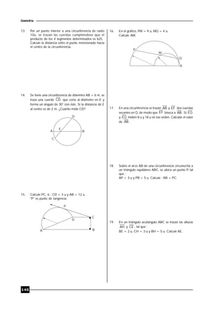 140
Geometría
13. Por un punto interior a una circunferencia de radio
10u, se trazan las cuerdas cumpliéndose que el
producto de los 4 segmentos determinados es 625.
Calcule la distancia entre el punto mencionado hacia
el centro de la circunferencia.
14. Se tiene una circunferencia de diáemtro AB = 6 m, se
traza una cuerda CD que corta al diámetro en E y
forma un ángulo de 30° con éste. Si la distancia de E
al centro es de 2 m. ¿Cuánto mide CD?
A
E
D
B
C
15. Calcule PC, si : CD = 3 u y AB = 12 u.
"P" es punto de tangencia.
D
C
BA
P
16. En el gráfico, PM = 9 u, MQ = 4 u.
Calcule AM.
A
P
M
Q
17. En una circunferencia se trazan AB y EF dos cuerdas
secantes en Q, de modo que EF biseca a AB . Si EQ
y EQ miden 8 u y 18 u en ese orden. Calcular el valor
de AB .
18. Sobre el arco AB de una circunferencia circunscrita a
un triángulo equilátero ABC, se ubica un punto P, tal
que :
AP = 3 u y PB = 5 u. Calcule : AB + PC.
19. En un triángulo acutángulo ABC se trazan las alturas
AH y CE , tal que :
BE = 2 u, CH = 3 u y BH = 5 u. Calcule AE.
 