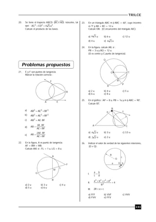 TRILCE
141
20. Se tiene el trapecio ABCD )AD//BC( isósceles, tal
que : 222
u54CDAC  .
Calcule el producto de las bases.
Problemas propuestos
21. E y F son puntos de tangencia.
Marcar la relación correcta :
F
B
A E
a) 333
BFAEAB 
b) 222
BFAEAB 
c) BF.AEAB2

d)
BFAE
BF.AE
AB


e)
BFAE
BF.AE2
AB


22. En la figura, A es punto de tangencia.
AF = BM = MB.
Calcule AM, si : FL = 1 u, LG = 8 u.
G
A
F
L
M
B
a) 2 u b) 3 u c) 4 u
d) 5 u e) 6 u
23. En un triángulo ABC m ) ABC = 60°, cuyo incentro
es "I" y AB + BC = 12 u.
Calcule OB. (O circuncentro del triángulo AIC).
a) 36 u b) 6 u c) 12 u
d) 4 u e) 34 u
24. En la figura, calcule AB, si :
PB = 3 u y BQ = 12 u.
(O es centro y C punto de tangencia).
Q
O
B
C
P
A
a) 2 u b) 4 u c) 5 u
d) 6 u e) 8 u
25. En el gráfico : AP = 8 u, PB = 1u y m ) ABC = 90°.
Calcule BT.
B
P T
A C
a) 24 u b) 3 u c) 3,5 u
d) 22 u e) 2 u
26. Indicar el valor de verdad de las siguientes relaciones,
)QO(  .
O
R
Q
d
b
c
a
I.
d
b
c
a

II. 4
R
dcba
2
2222


III. caR2 
a) FFF b) VVF c) VVV
d) FVV e) FFV
 