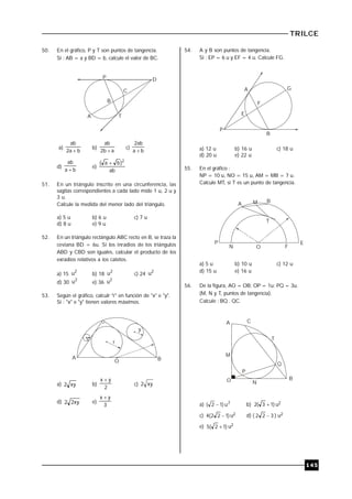 TRILCE
145
50. En el gráfico, P y T son puntos de tangencia.
Si : AB = a y BD = b, calcule el valor de BC.
P
C
D
A T
B
a)
ba2
ab

b)
ab2
ab

c)
ba
ab2

d)
ba
ab

e)
ab
)ba( 2

51. En un triángulo inscrito en una circunferencia, las
sagitas correspondientes a cada lado mide 1 u, 2 u y
3 u.
Calcule la medida del menor lado del triángulo.
a) 5 u b) 6 u c) 7 u
d) 8 u e) 9 u
52. En un triángulo rectángulo ABC recto en B, se traza la
ceviana BD = 6u. Si los inradios de los triángulos
ABD y CBD son iguales, calcular el producto de los
exradios relativos a los catetos.
a) 15
2
u b) 18
2
u c) 24
2
u
d) 30
2
u e) 36
2
u
53. Según el gráfico, calculr "r" en función de "x" e "y".
Si : "x" e "y" tienen valores máximos.
A
O B
r
x
y
a) xy2 b)
2
yx 
c) xy2
d) xy22 e)
3
yx 
54. A y B son puntos de tangencia.
Si : EP = 6 u y EF = 4 u. Calcule FG.
A
F
E
P
G
B
a) 12 u b) 16 u c) 18 u
d) 20 u e) 22 u
55. En el gráfico :
NP = 10 u, NO = 15 u, AM = MB = 7 u.
Calcule MT, si T es un punto de tangencia.
T
A M B
P
N O F
E
a) 5 u b) 10 u c) 12 u
d) 15 u e) 16 u
56. De la figura, AO = OB; OP = 1u; PQ = 3u.
(M, N y T, puntos de tangencia).
Calcule : BQ . QC.
M
A C
T
Q
B
NO
P
a) 2
u)12(  b) )13(2  u2
c) )122(4  u2 d) ( 322  ) u2
e) )12(5  u2
 