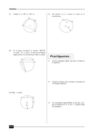 Geometría
152
07. Calcular: x°, si : 4AB l ; 3AD l .
x
A
B
C
D
08. En la figura mostrada se cumple: CD//AB ,
 14AEC)m y AB es el lado del pentágono
regular inscrito en la circunferencia. Hallar AED)m  .
A B
C D
E
09. Hallar : ABC)m  .
O 4l
3l
A B
C
R
10. Del gráfico, 44 l , calcular el radio de la
circunferencia.
O
4
l
R
A
B
Practiquemos :
11. ¿Cuál es el polígono regular cuyo lado es el doble de
su apotema?
12. Calcular la relación entre el inradio y circunradio de
un triángulo equilátero.
13. En un pentágono regular ABCDE, se traza BE y AC
que se intersectan en "F". Si: 7EF  , calcular el lado
del pentágono.
 