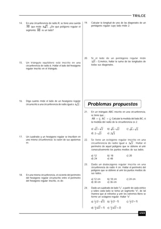 153
TRILCE
14. En una circunferencia de radio R, se tiene una cuerda
AB que mide 3R . ¿De qué polígono regular el
segmento AB es un lado?
15. Un triángulo equilátero está inscrito en una
circunferencia de radio 6. Hallar el lado del hexágono
regular inscrito en el triángulo.
16. Diga cuánto mide el lado de un hexágono regular
circunscrito a una circunferencia de radio igual a 34 .
17. Un cuadrado y un hexágono regular se inscriben en
una misma circunferencia; la razón de sus apotemas
es:
18. En una misma circunferencia, el cociente del perímetro
del hexágono regular circunscrito entre el perímetro
del hexágono regular inscrito, es de:
19. Calcular la longitud de una de las diagonales de un
pentágono regular cuyo lado mide 2.
20. Si el lado de un pentágono regular mide
)15(  metros, hallar la suma de las longitudes de
todas sus diagonales.
Problemas propuestos
21. En un triángulo ABC inscrito en una circunferencia,
se tiene que :
AB = l3; AC = l4. Calcular la medida del lado BC, si
la medida del radio de la circunferencia es 2.
a) 23  b) 26  c) 36 
d) 32  e) 32
22. Se tiene un octógono regular inscrito en una
circunferencia de radio igual a 23 . Hallar el
perímetro de aquel polígono que se obtiene al unir
consecutivamente los puntos medios de sus lados.
a) 12 b) 18 c) 20
d) 24 e) 48
23. Dado un dodecágono regular inscrito en una
circunferencia de radio 4 cm. Hallar el perímetro del
polígono que se obtiene al unir los puntos medios de
sus lados.
a) 12 cm b) 18 cm c) 24 cm
d) 30 cm e) 36 cm
24. Dado un cuadrado de lado "L", a partir de cada vértice
y sobre cada lado se toma un segmento "x", de tal
manera que al retirarlos y unir los extremos libres se
forme un octágono regular. Hallar "x".
a) )22(2
L  b) )12(2
L  c) )12(2
L 
d) )12(2
L  e) )22(2
L 
 