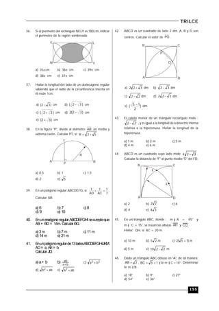 155
TRILCE
36. Si el perímetro del rectángulo NELY es 180 cm, indicar
el perímetro de la región sombreada.
E
N Y
L
a) cm35 b) 36 cm c) 39 cm
d) 38 cm e) 37 cm
37. Hallar la longitud del lado de un dodecágono regular
sabiendo que el radio de la circunferencia inscrita en
él mide 1cm.
a) )32(  cm b) )32(  cm
c) )32(  cm d) )32(2  cm
e) )32(  cm
38. En la figura "P", divide al diámetro AB en media y
extrema razón. Calcular PT, si: 52R  .
R
A B
P
T
a) 0,5 b) 1 c) 1,5
d) 2 e) 5
39. En un polígono regular ABCDEFG, si:
7
1
AC
1
AD
1  .
Calcular AB.
a) 6 b) 7 c) 8
d) 9 e) 10
40. Enuneneágonoregular ABCDEFGHI secumpleque:
AB+ BD= 14m. Calcular BG.
a) 3m b) 7 m c) 11 m
d) 14 m e) 21 m
41. Enunpolígonoregularde13ladosABCDEFGHIJKM.
AD= a, AE= b.
Calcular JD.
a) a+ b b)
ba
ab

c) 22
ba 
d) abb2
 e) aba2

42. ABCD es un cuadrado de lado 2 dm, A, B y D son
centros. Calcular el valor de PQ .
A
B C
D
P
Q
a) 322  dm b) 32  dm
c) 22  dm d) 322  dm
e) )
2
15
(
 dm
43. El cateto menor de un triángulo rectángulo mide :
22  , y es igual a la longitud de la bisectriz interna
relativa a la hipotenusa. Hallar la longitud de la
hipotenusa.
a) 1 m b) 2 m c) 3 m
d) 4 m e) 6 m
44. ABCD es un cuadrado cuyo lado mide 324  .
Calcular la distancia de "F" al punto medio "E" del FD.
A
B C
D
F
E
a) 2 b) 22 c) 6
d) 4 e) 34
45. En un triángulo ABC, donde : m ) A = 45° y
m ) C = 15°, se trazan las alturas AH y CQ .
Hallar: QH, si: AC = 20 m.
a) 10 m b) 25 m c) )15(2  m
d) 5 m e) 2210  m
46. Dado un triángulo ABC obtuso en "A", de tal manera:
2AB  , 15BC  y la  18C)m . Determinar
la B)m  .
a) 18° b) 9° c) 27°
d) 54° e) 36°
 