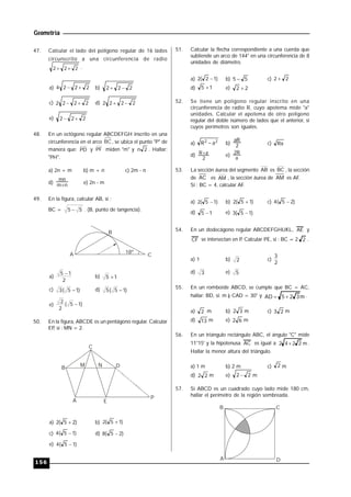 Geometría
156
47. Calcular el lado del polígono regular de 16 lados
circunscrito a una circunferencia de radio
222  .
a) 2224  b) 222 
c) 2222  d) 2222 
e) 222 
48. En un octógono regular ABCDEFGH inscrito en una
circunferencia en el arco BC, se ubica el punto "P" de
manera que: PD y PF miden "m" y 2n . Hallar:
"PH".
a) 2n + m b) m + n c) 2m - n
d) nm
mn
 e) 2n - m
49. En la figura, calcular AB, si :
BC = 55  . (B, punto de tangencia).
18º
B
A C
a)
2
15 
b) 15 
c) )15(3  d) )15(5 
e) )15(
2
2

50. En la figura, ABCDE es un pentágono regular. Calcular
EP, si : MN = 2.
A E
C
B
M N
P
D
a) )25(2  b) )15(2 
c) )15(4  d) )25(8 
e) )15(4 
51. Calcular la flecha correspondiente a una cuerda que
subtiende un arco de 144° en una circunferencia de 8
unidades de diámetro.
a) )12(2  b) 55  c) 22 
d) 15  e) 22 
52. Se tiene un polígono regular inscrito en una
circunferencia de radio R, cuyo apotema mide "a"
unidades. Calcular el apotema de otro polígono
regular del doble número de lados que el anterior, si
cuyos perímetros son iguales.
a) 22
aR  b) 2
aR
c) Ra
d)
2
aR e)
a
R2
53. La sección áurea del segmento AB es BC , la sección
de AC es AM , la sección áurea de AM es AF..
Si : BC = 4, calcular AF.
a) )15(2  b) )15(2  c) )25(4 
d) 15  e) )15(3 
54. En un dodecágono regular ABCDEFGHIJKL, AE y
CF se intersectan en P. Calcular PE, si : BC = 2 2 .
a) 1 b) 2 c)
2
3
d) 3 e) 5
55. En un romboide ABCD, se cumple que BC = AC,
hallar: BD, si: m ) CAD = 30° y m325AD  .
a) 2 m b) 32 m c) 23 m
d) 13 m e) 62 m
56. En un triángulo rectángulo ABC, el ángulo "C" mide
11°15' y la hipotenusa AC es igual a m2242  .
Hallar la menor altura del triángulo.
a) 1 m b) 2 m c) 2 m
d) 22 m e) 22  m
57. Si ABCD es un cuadrado cuyo lado mide 180 cm,
hallar el perímetro de la región sombreada.
A
B C
D
 