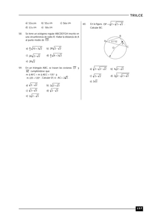 157
TRILCE
a) cm53 b) 55 cm c) 56 cm
d) 57 cm e) 58 cm
58. Se tiene un octógono regular ABCDEFGH inscrito en
una circunferencia de radio R. Hallar la distancia de A
al punto medio de ED .
a) 23102
R  b) 22R2 
c) 22R2  d) 2382
R 
e) 2R2
59. En un triángulo ABC, se trazan las cevianas CF y
AE cumpliéndose que:
 135AEC)mAFC)m y,,
 120B)m . Calcular EF, si : AC= 22 .
a) 23  b) 322 
c) 32  d) 32 
e) 322 
60. En la figura, 222OP  .
Calcular BC.
O
A
B
C
11°15'
P
a) 222  b) 224 
c) 22  d) 2222 
e) 22
 