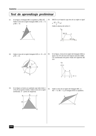Geometría
162
01. En la figura, el triángulo ABC es equilátero y AC//MN .
Hallar el área de la región triangular ABN, si: AC = 12
y AM = 10.
B
A C
M N
02. Hallar el área de la región triangular ACN, si : R = 20
y PD = 24.
A B
C
D
P
ON
R
03. En la figura se tienen un cuadrado cuyo lado mide 2,
si M y N son puntos medios. Hallar el área de la región
sombreada. (T : punto de tangencia).
A
B CN
D
M
T
04. ABCD es un trapecio cuya área de su región es igual
a
2
)37(3 
m2.
Hallar la abscisa del vértice C.
Y
A
B(2;3) C
D60°
0 1
X
05. En la figura, el área de la región del triangular OAD es
igual a los 5/16 del área del trapecio isósceles OABC.
Las coordenadas del punto medio del segmento AB
son:
Y
A B
C
D
0
X
2 8
10
06. Hallar el área de la región del triángulo ABC, si :
AD = 13, AB = 5 y el triángulo BCD es equilátero.
B
C
DA
Test de aprendizaje preliminar
 