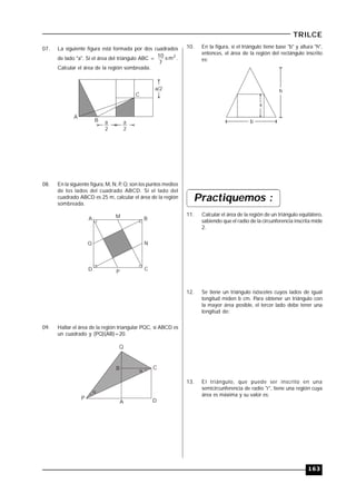 163
TRILCE
07. La siguiente figura está formada por dos cuadrados
de lado "a". Si el área del triángulo ABC = 2
m
7
10  .
Calcular el área de la región sombreada.
a/2
a
2
a
2
A
B
C
08. En la siguiente figura, M, N, P, Q; son los puntos medios
de los lados del cuadrado ABCD. Si el lado del
cuadrado ABCD es 25 m, calcular el área de la región
sombreada.
A B
CD
M
Q N
P
09. Hallar el área de la región triangular PQC, si ABCD es
un cuadrado y (PQ)(AB)=20.
A
B C
D
P


Q
10. En la figura, si el triángulo tiene base "b" y altura "h",
entonces, el área de la región del rectángulo inscrito
es:
h
b
x
Practiquemos :
11. Calcular el área de la región de un triángulo equilátero,
sabiendo que el radio de la circunferencia inscrita mide
2.
12. Se tiene un triángulo isósceles cuyos lados de igual
longitud miden b cm. Para obtener un triángulo con
la mayor área posible, el tercer lado debe tener una
longitud de:
13. El triángulo, que puede ser inscrito en una
semicircunferencia de radio "r", tiene una región cuya
área es máxima y su valor es:
 