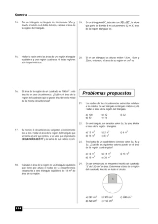 Geometría
164
14. En un triángulo rectángulo de hipotenusa 50u y,
donde el cateto es el doble del otro, calcular el área de
la región del triángulo.
15. Hallar la razón entre las áreas de una región triangular
equilátera y una región cuadrada, si estas regiones
son isoperimétricas.
16. El área de la región de un cuadrado es 100 2
m ; está
inscrito en una circunferencia. ¿Cuál es el área de la
región del cuadrado que se puede inscribir en la mitad
de la misma circunferencia?
17. Se tienen 3 circunferencias tangentes exteriormente
dos a dos. Hallar el área de la región del triángulo que
se forma al unir sus centros, si se sabe que el producto
desusradioses8 m3 y la suma de sus radios es 6m.
18. Calcular el área de la región de un triángulo equilátero
que tiene por altura el radio de la circunferencia
circunscrita a otro triángulo equilátero de 18 m2 de
área de su región.
19. En un triángulo ABC, isósceles con BCAB  , la altura
que parte de B mide 8 m y el perímetro 32 m. El área
de la región triangular es:
20. Si en un triángulo las alturas miden 12cm, 15cm y
20cm, entonces, el área de su región en cm2 es:
Problemas propuestos
21. Los radios de las circunferencias exinscritas relativas
a los catetos de un triángulo rectángulo miden 4 y 8.
Hallar el área de la región del triángulo.
a) 100 b) 12 c) 32
d) 80 e) 16
22. En un triángulo, sus exradios valen 2u, 3u y 6u. Hallar
el área de la región triangular.
a) 12
2
u b) 2
2
u c) 6
2
u
d) 16
2
u e) 8
2
u
23. Tres lados de un cuadrilátero convexo valen 3u, 4u y
3u. ¿Cuál de los siguientes valores puede ser el área
de la región cuadrangular?
a) 13
2
u b) 14
2
u c) 15
2
u
d) 18
2
u e) 26
2
u
24. En un semicírculo, se encuentra inscrito un cuadrado
"S" de 120 cm2 de área. Determinar el área de la región
del cuadrado inscrito en todo el círculo.
S
a) 240 cm2 b) 300 cm2 c) 600 cm2
d) 220 cm2 e) 150 cm2
 