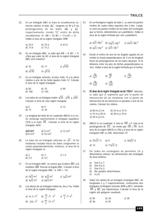 165
TRILCE
25. En un triángulo ABC se traza la circunferencia ex-
inscrita relativo al lado BC , tangente en M y P las
prolongaciones de los lados AB y AC
respectivamente, siendo "O" centro de dicha
circunferencia. Si : AB = 10, BC = 17 y AC = 21.
Hallar el área de la región triangular OMP.
a) 47,6 b) 57,6 c) 67,6
d) 77,6 e) 71,2
26. En un triángulo ABC, se sabe que AB = 8, BC = 9.
¿Para qué valor de AC el área de la región triangular
ABC será máxima?
a) 16 b) 17 c) 145
d) 135 e) 115
27. En un triángulo isósceles, la base mide 15 y la altura
relativa a uno de los lados iguales mide 12. Calcular
el área de la región triangular.
a) 50 b) 75 c) 90
d) 100 e) 150
28. Los lados de un triángulo miden 26 , 18 y 20 .
Calcular el área de esta región triangular.
a) 6 b) 9 c) 12
d) 15 e) 18
29. La longitud del lado de un cuadrado ABCD es 6 cm.
Se construye exteriormente el triángulo equilátero
CED y se traza AE . Calcular el área de la región
triangular AED.
a) 6cm2 b) 9 cm2 c) 12 cm2
d) 8 cm2 e) 10 cm2
30. La base de un triángulo isósceles es 2 . Si las
medianas trazadas hacia los lados congruentes se
cortan perpendicularmente, entonces, el área de la
región triangular es :
a) 2 b) 3 c) 1,5
d) 2,5 e) 3,5
31. En un triángulo ABC, se conoce que la altura BH y la
mediana BM trisecan al ángulo ABC. Calcular el área
de la región triangular ABC, si: HM = 1m.
a) 22 m2 b) 24 m2 c) 32 m2
d) 34 m2 e) 38 m2
32. Las alturas de un triángulo miden 6u, 8u y 12u. Hallar
el área de la región triangular.
a) 524
2
u b) 5
5
32 2
u c) 5
3
16 2
u
d) 455
2
u e) 15
5
64 2
u
33. En un hexágono regular de lado L, se unen los puntos
medios de cuatro lados opuestos dos a dos. Luego,
se unen los puntos medios de los lados del rectángulo
que se formó, obteniéndose un cuadrilátero. Hallar el
área de la región limitada por este cuadrilátero.
a) 2L)8/3( b) 2L)4/33( c) 2L)8/33(
d) 2L)4/3( e) 2L)2/3(
34. Desde el vértice de uno de los ángulos agudos de un
rombo se trazan perpendiculares de 2 cm de longitud
hacia las prolongaciones de los lados opuestos. Si la
distancia entre los pies de dichas perpendiculares es
3cm. Hallar el área de la región limitada por el rombo.
a) 73
32
b) 7
30
c) 72
35
d) 65
36
e) 62
39
35. El áreadelaregióntriangular esde150m2. Además,
se sabe que el segmento que une el punto de
intersección de las medianas con el punto de
intersección de las bisectrices es paralelo a uno de los
catetos. Calcular los catetos.
a) 60 m y 5 m b) 25 m y 12 m
c) 15 m y 20 m d) 30 m y 10 m
e) 50 m y 6 m
36. ABCD es un cuadrado. E está en AD y F está en la
prolongación de DC , de modo que FBEB  . Si el
área de la región ABCD es 256 y el área de la región
triangular EBF es 200, determinar CF.
a) 3/325 b) 9 c) 3/320
d) 12 e) 3/217
37. De todos los rectángulos de perímetro 24 y
dimensiones enteras, las dimensiones del rectángulo
de área máxima:
a) Son 5 y 7.
b) Son 8 y 4.
c) Son 9 y 3.
d) No pueden determinarse.
e) 6 y 6.
38. Sobre los catetos de un triángulo rectángulo ABC, de
longitudes 5 y 7 respectivamente, construimos dos
triángulos rectángulos isósceles ADB y BEC, tomando
AB y BC por hipotenusas. Calcular el área de la
región del polígono resultante.
a) 30 b) 26 c) 28
d) 36 e) 45
 
