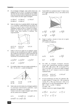 Geometría
166
39. En un triángulo rectángulo, cuyos catetos tienen una
longitud de 50 m y 120 m, se inscribe un rectángulo
que tiene dos de sus lados contenidos por los catetos
y uno de sus vértices está en la hipotenusa. Determinar
el área máxima de dicha región rectangular.
a) 1200 m2 b) 1500 m2 c) 1750 m2
d) 2000 m2 e) 2500 m2
40. Sobre los lados de un cuadrado ABCD, de lado igual
a "L" se localizan, a igual distancia de los vértices, los
puntos P, Q, R y S, que al unirse determinan el
cuadrilátero PQRS tal como se muestra en la figura.
Entonces, los valores de x que hacen que la región
PQRS tenga área mínima y máxima, son
respectivamente.
A B
CD
R
Q
S
P
x
x
x
x
L
a) L/3, L/2 b) L/2, L/4 c) 0, L/2
d) L/5, L e) L/2, 0
41. Hallar el área de la región de un polígono regular
inscrito en una circunferencia de radio R, sabiendo
que el doble de su perímetro es igual al perímetro del
polígono regular del mismo número de lados, pero
circunscrito a la circunferencia dada.
a) 2
4
3 R3 b) 2
3
2 R3 c) 2
5
4 R2
d) 2R2 e) 2
5
6 R2
42. En el gráfico, hallar el área de la región sombreada, si:
PO = 16. (Q, R, O  punto de tangencia).
A
D
C
R
O
P
Q
a) 256 b) 135 c) 128
d) 144 e) 121
43. Sobre cada uno de los lados de un triángulo equilátero
se construyen exteriormente cuadrados, cuyos
perímetros son iguales a 16 unidades.
Calcular el área de la región triangular cuyos vértices
son los centros de los cuadrados.
a) 16 b) )332(2  c) )332(4 
d) )332(8  e) )23(4 
44. Siendo ABCD un cuadrado de lado "a"; hallar el área
de la región sombreada, si A y C son centros de los
arcos BD.
A B
CD
a)
4
72a b)
2
142a c)
3
142a
d)
8
72a e)
4
212a
45. Según el gráfico, calcular el área de la región
sombreada; si TB = a.
("T" es punto de tangencia).
A
T
B
C
M
75° 30°
a) a2/2 b) a2/4 c)
4
32a
d) a2 e)
2
32a
46. Sea ABC un triángulo rectángulo isósceles
)90B)m(  . Exteriormente, construya el cuadrado
ACDE. BE y BD cortan a AC en los puntos "M" y
"N" en ese orden. Si el área de la región triangular
MBN es de "S" cm2. Calcular el área de la región
cuadrada ACDE.
a) 6.S cm2 b) 8.S cm2 c) 10.S cm2
d) 12.S cm2 e) 24.S cm2
47. En una circunferencia, de centro "O" y diámetro AB ,
se ubica el punto "P", tal que: AP = PB; se trazan las
cuerdas PS y PR y que intersecan a AB en los
puntos M y N, se traza RH perpendicular a AB , si :
AM = 4; NH = 2 y HB =1. Además:
m ) SOR = 90º.
Calcular el área de la región triangular MNR.
a) 2
2
115
u b) 136 u2 c) 2
113
u2
d) 2
171
u2 e) 3
172
u2
 