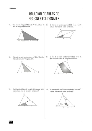Geometría
170
RELACIÓN DE ÁREAS DE
REGIONES POLIGONALES
01. Si el área del triángulo ABC es de 90 dm2, calcular el
área de la región sombreada.
A
B
C
n 2n
02. El área de la región sombreada es de 12dm2. Calcular
el área de la región triangular ABC.
A
B
C
03. ¿Qué fracción del área de la región del triangular ABC,
representa el área de la región sombreada?
A
B
C
04. Si el área del paralelogramo ABCD es de 24cm2,
calcular el área de la región sombreada.
A
B C
D
Q
M
05. El área de la región cuadrangular ABCD es de 48
dm2. Calcular el área de la región sombreada.
A
B
C
D
06. Si el área de la región del triángulo ABC es 36 2
u ,
calcular el área de la región sombreada.
B
CA
3a
a
2b
b
2c cP
 