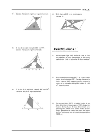 171
TRILCE
07. Calcular el área de la región del trapecio mostrado.
B C
DA
4
16
08. El área de la región triangular ABC es 24
2
m .
Calcular el área de la región sombreada.
B
CA
P Q
c a
b b b
c a
09. Si el área de la región del triángulo ABC es 40 2
u ,
calcular el área de la región sombreada.
c
a
3a
B
CA
b
c
b
10. En la figura, ABCD es un paralelogramo.
Calcular xS .
S1
S2
Sx
P
B C
DA
Practiquemos :
11. En un trapecio cuyas bases miden 3m y 1m, se traza
una paralela a las bases para dividirlo en dos figuras
equivalentes. ¿Cuál es la longitud de dicha paralela?
12. En un cuadrilátero convexo ABCD, se toma el punto
medio M de la diagonal AC . Calcular el área de la
región triangular MBD, sabiendo que las áreas de la
región de los triángulos ABD y BDC miden 40 y 60
m2, respectivamente.
13. Sea un cuadrilátero ABCD; los puntos medios de sus
lados determinan el paralelogramo PQRS; los puntos
medios de los lados de éste determinan otro
paralelogramo MNLT. Si los puntos medios de este
último determinan un rombo que limita una región
de 72m2, entonces, el área de la región del cuadrilátero
ABCD, es :
 