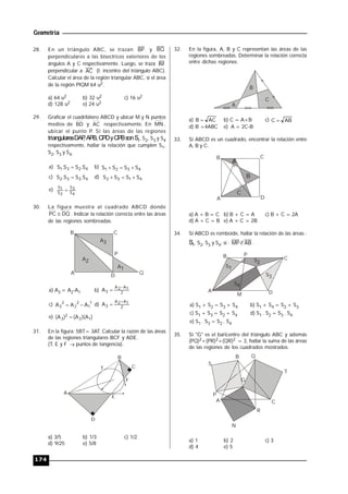 Geometría
174
28. En un triángulo ABC, se trazan BP y BQ
perpendiculares a las bisectrices exteriores de los
ángulos A y C respectivamente. Luego, se traza IM
perpendicular a AC (I: incentro del triángulo ABC).
Calcular el área de la región triangular ABC, si el área
de la región PIQM 64 u2.
a) 64 u2 b) 32 u2 c) 16 u2
d) 128 u2 e) 24 u2
29. Graficar el cuadrilátero ABCD y ubicar M y N puntos
medios de BD y AC respectivamente. En MN ,
ubicar el punto P. Si las áreas de las regiones
triangularesDAP,APB,CPDyCPBsonS1, S2, S3 y S4
respectivamente, hallar la relación que cumplen S1,
S2, S3 y S4.
a) 4231 S.SS.S  b) 4321 SSSS 
c) 4332 S.SS.S  d) 4132 SSSS 
e)
4S
3S
2S
1S

30. La figura muestra al cuadrado ABCD donde
DQPC  . Indicar la relación correcta entre las áreas
de las regiones sombreadas.
A
B C
D
Q
P
A2
A3
A1
a) A3 = A2-A1 b) 2
1A2A
3A


c) 1
1
2
2
2
3 AAA  d) 2
1A2A
3A


e) )A)(A()A( 12
2
3 
31. En la figura: 5BT= 3AT. Calcular la razón de las áreas
de las regiones triangulares BCF y ADE.
(T, E y F  puntos de tangencia).
A
B
C
D
E
T
F
a) 3/5 b) 1/3 c) 1/2
d) 9/25 e) 5/8
32. En la figura, A, B y C representan las áreas de las
regiones sombreadas. Determinar la relación correcta
entre dichas regiones.
A
B
C
a) ACB  b) C = A+B c) ABC 
d) B =4ABC e) A = 2C-B
33. Si ABCD es un cuadrado, encontrar la relación entre
A, B y C.
A
B C
D
A
B
C
a) A + B = C b) B + C = A c) B + C = 2A
d) A + C = B e) A + C = 2B
34. Si ABCD es romboide, hallar la relación de las áreas :
S1, S2, S3 y S4; si : AB//MP .
A
B C
D
S1
S2
S3
S4
P
M
a) S1 + S2 = S3 + S4 b) S1 + S4 = S2 + S3
c) S1 + S3 = S2 + S4 d) S1 . S2 = S3 . S4
e) S1 . S3 = S2 . S4
35. Si "G" es el baricentro del triángulo ABC y además
(PQ)2+(PR)2+(QR)2 = 3, hallar la suma de las áreas
de las regiones de los cuadrados mostrados.
A
B
C
N
S
Q
P
T
G
R
a) 1 b) 2 c) 3
d) 4 e) 5
 