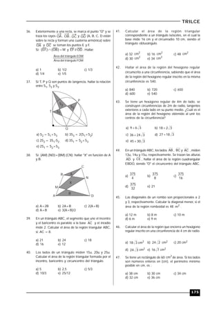 175
TRILCE
36. Exteriormente a una recta, se marca el punto "O" y se
traza los rayos OA , OB, OC y OD (A, B, C, D están
sobre la recta y forman una cuaterna armónica) sobre
OA y OC se toman los puntos E y F..
Si: M}OB{}EF{  y OD//EF . Hallar:
FOMulodel triángÁrea
EOMulodel triángÁrea
a) 1 b) 1/2 c) 1/3
d) 1/4 e) 1/5
37. Si T, P y Q son puntos de tangencia, hallar la relación
entre S1, S2 y S3.
S1
S2 S3
P
T
Q
a) S2 = S1+S3 b) 3S3 = 2(S1+S2)
c) 2S2 = 3S1-S2 d) 3S1 = S2+S3
e) 2S1 = S2+S3
38. Si: (AM).(ND)=(BM).(CN); hallar "X" en función de A
y B.
A
B
C
D
N
M
X
A
B
a) A+2B b) 2A+B c) 2(A+B)
d) A+B e) 3(A+B)/2
39. En un triángulo ABC, el segmento que une el incentro
y el baricentro es paralelo a la base AC y el inradio
mide 2. Calcular el área de la región triangular ABC,
si: AC = 8.
a) 21 b) 24 c) 18
d) 16 e) 12
40. Los lados de un triángulo miden 15u, 20u y 25u.
Calcular el área de la región triangular formada por el
incentro, baricentro y circuncentro del triángulo.
a) 5 b) 2,5 c) 5/3
d) 10/3 e) 25/12
41. Calcular el área de la región triangular
correspondiente a un triángulo isósceles, en el cual la
base mide 16 cm y el circunradio 10 cm, siendo el
triángulo obtusángulo.
a) 32
2
cm b) 16
2
cm c) 48
2
cm
d) 30
2
cm e) 34
2
cm
42. Hallar el área de la región del hexágono regular
circunscrito a una circunferencia, sabiendo que el área
de la región del hexágono regular inscrito en la misma
circunferencia es 540.
a) 840 b) 720 c) 650
d) 600 e) 540
43. Se tiene un hexágono regular de 4m de lado, se
construyen circunferencias de 2m de radio, tangentes
exteriores a cada lado en su punto medio. ¿Cuál es el
área de la región del hexágono obtenido al unir los
centros de la circunferencia?
a) 369  b) 3218 
c) 32436  d) 31827 
e) 33045 
44. En un triángulo ABC, los lados AB , BC y AC , miden
13u, 14u y 15u, respectivamente. Se trazan las alturas
AD y CE , hallar el área de la región cuadrangular
EBDO, siendo "O" el circuncentro del triángulo ABC.
a)
4
375
b)
8
375
c)
16
375
d)
32
375
e) 21
45. Las diagonales de un rombo son proporcionales a 2
y 3, respectivamente. Calcular la diagonal menor, si el
área de la región romboidal es 48 2
m .
a) 12 m b) 8 m c) 10 m
d) 6 m e) 9 m
46. Calcular el área de la región que encierra un hexágono
regular inscrito en una circunferencia de 4 cm de radio.
a) 2
cm318 b) 224 cm2 c) 20 cm2
d) 324 cm2 e) 716 cm2
47. Se tiene un rectángulo de 60 2
cm de área. Si los lados
son números enteros en (cm), el perímetro mínimo
posible en cm, es :
a) 38 cm b) 30 cm c) 34 cm
d) 32 cm e) 36 cm
 