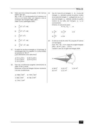 177
TRILCE
56. Sobre una recta se toman tres puntos : A, B, C (en ese
orden), tales que :
AB = a, BC = b. Con dos puntos D y E exteriores a la
recta y a un mismo lado, con respecto a ella se
construyen dos triángulos ABD y BCE.
Hallar el área cuadrangular ADEC.
a) )abba(
2
3 22

b) )abba(
4
3 22

c) )ba(
4
3 22

d) )abba(
3
3 22

e) )abba(
2
3 22

57. El ancho de una finca rectangular es 1/4 del largo. Si
se prolongase ésta 5 m y aquélla 3 m, la finca tendría
un aumento de 185 m2.
¿Qué dimensiones tiene dicha finca?
a) 10 m y 40 m. b) 20 m y 80 m.
c) 15 m y 60 m. d) 10 m y 45 m.
e) 10 m y 80 m.
58. Sean dos circunferencias tangentes exteriormente de
radios 10 dm y 30 dm.
Determinar el área del triángulo isósceles circunscrito
a las dos circunferencias.
a) 2
dm31800 b) 31200 dm2
c) 3900 dm2 d) 3180 dm2
e) 32700 dm2
59. Sea A el área de un triángulo  , 1
A el área del
triángulo 1
 obtenido uniendo los puntos medios
de los lados del triángulo  ; análogamente sea 2
A el
área del triángulo 2
 , obtenido uniendo los puntos
medios de los lados del triángulo 1
 ; y así
sucesivamente.
Entonces, la suma de las áreas :
:es,.....AAA 21

a) A
4
3
b) A
3
4
c) A
d) A
2
3
e) 2A
60. Se tiene un círculo de centro "O" y un punto "A" externo
a él (ver figura).
Sean : PQ = RS = 16 m; el área de la región triangular
OPQ = 48
2
m y OA = 157 m.
Calcular el área de la región del triángulo AOR.
Q
P
OA
R
S
a) 48
2
m b) 36
2
m c) 24
2
m
d) 9
2
m e) 12
2
m
 