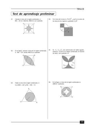 181
TRILCE
01. Calcular el área de la región sombreada, si :
AB = 20 cm. Además, ABCD es un cuadrado.
A B
CD
02. En la figura, calcular el área de la región sombreada,
si : AB = 2m, siendo ABCD un cuadrado.
A B
CD
03. Hallar el área de la región sombreada, si :
m ) AOB = 60º y OA = OB = 12.
A
BO
04. Si el área del círculo es 2cm9 , ¿cuál es la suma de
las áreas de las regiones cuadradas I y II?
I
II
3cm
05. Si : C1
, C2
y C3
son semicírculos de radios iguales,
entonces, el área de la figura sombreada en función
de lado L del cuadrado, es:
C1
C2C3
06. En la figura, el área de la región sombreada es:
(ABCD: cuadrado).
A
B C
D
R
Test de aprendizaje preliminar
 