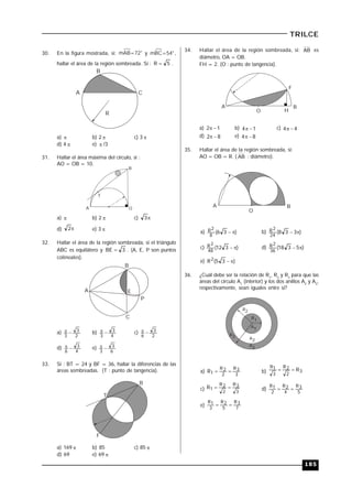 185
TRILCE
30. En la figura mostrada, si: mAB=72° y mBC=54°,
hallar el área de la región sombreada. Si : 5R  .
A
B
C
R
a)  b) 2  c) 3 
d) 4  e)  /3
31. Hallar el área máxima del círculo, si :
AO = OB = 10.
A
B
O
T
a)  b) 2  c) 3
d) 2 e) 3 
32. Hallar el área de la región sombreada, si el triángulo
ABC es equilátero y 3BE  . (A, E, P son puntos
colineales).
A
B
C
P
E
a)
2
3
3
 b)
4
3
3
 c)
2
3
6

d)
4
3
6
 e)
6
3
3

33. Si : BT = 24 y BF = 36, hallar la diferencias de las
áreas sombreadas. (T : punto de tangencia).
T
B
F
a) 169  b) 85 c) 85 
d) 69 e) 69 
34. Hallar el área de la región sombreada, si: AB es
diámetro, OA = OB.
FH = 2. (O : punto de tangencia).
A
O H
B
F
a) 12  b) 14  c) 44 
d) 82  e) 84 
35. Hallar el área de la región sombreada, si:
AO = OB = R. ( AB : diámetro).
A
O
B
a) )36(
8
2R  b) )338(
24
2R 
c) )312(
48
2R  d) )5318(
36
2R 
e) )35(R2 
36. ¿Cuál debe ser la relación de R1
, R2
y R3
para que las
áreas del círculo A1
(interior) y los dos anillos A2
y A3
,
respectivamente, sean iguales entre sí?
A2
R2
R3
R1
A1
A3
a)
3
3R
2
2R
1R  b) 3
2
2R
3
1R
R
c) 3
3R
2
2R
1R  d)
5
3R
4
2R
2
1R

e) 7
3R
5
2R
3
1R

 