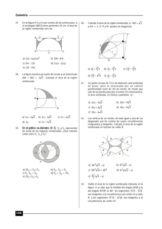 Geometría
186
37. En la figura P, Q y O son centros de los semicírculos, si
el rectángulo ABCD tiene perímetro 24 cm, el área de
la región sombreada será de:
B P Q
D
O
A
C
a) 2cm)632(  b) )626( 
c) )239(  d) )3212( 
e) )932( 
38. La figura muestra un cuarto de círculo y un semicírculo
AM = MO = 32 . Calcular el área de la región
sombreada.
A
BO
M N
a) 335  b) 324  c) 365 
d) 5 e) 355 
39. En el gráfico: esdiámetro. Si: S1
, S2
y S3
representan
las áreas de las regiones sombreadas. ¿Qué relación
existe entre S1
, S2
y S3
?
S1
S2
S3
T
B
A
a) 2S3 = S2+S1 b) S3 - S2 = S1
c) S1. S2 = S3 d) S2 + S3 = 2S1
e) 2S1+S2=S3
40. Calcular el área de la región sombreada, si: 3NO 
y EH = 3. (T, P y N : puntos de tangencia).
O
H
P
T
E
N
r
a) )( 4
3
3
 b) )( 4
3
3
 c) )( 2
2
4
3 
d) )2( 4
3 
e) )( 2
2
4

41. Un jardín circular de 12 m de diámetro está sembrado
de pasto; pero es atravesado por un camino
pavimentado recto de 3m de ancho, de modo que
uno de sus bordes pasa por el centro. En consecuencia,
el área sembrada, en metros cuadrados, es :
a) 3935  b) 3930 
c) 3935  d) 3930 
e) 3630 
42. Los vértices de un rombo, de lado igual a una de sus
diagonales son los centros de cuatro circunferencias
congruentes y tangentes. Calcular el área de la región
sombreada en función de radio R.
R
R
R
R
R
RR
R
a) )3(R2 2  b) )3(R2 
c) 22 R33R2  d) )32(R2 
e) )3(
2
2R 
43. Hallar el área de la región sombreada indicada en la
figura, si se sabe que la medida del ángulo AOB y la
del ángulo A'O'B' es 60°, los segmentos A'O , B'O
son tangentes a la circunferencia con centro O y radio
R, y los segmentos 'A"O , 'B"O son tangentes a la
circunferencia de centro O'.
 