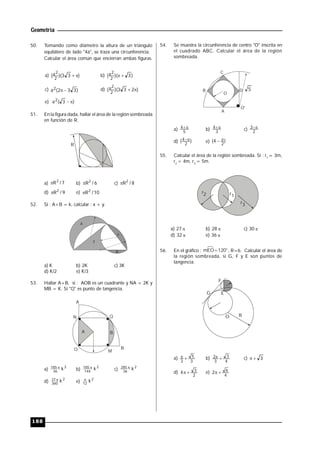 Geometría
188
50. Tomando como diámetro la altura de un triángulo
equilátero de lado "4a", se traza una circunferencia.
Calcular el área común que encierran ambas figuras.
a) )33)((
2
2a  b) )3)((
2
2a 
c) )332(a2  d) )233)((
2
2a 
e) )3(a2 
51. En la figura dada, hallar el área de la región sombreada
en función de R.
R
a) 7/R2
 b) 6/R2
 c) 8/R2

d) 9/R2
 e) 10/R2

52. Si : A+B = k, calcular : x + y.
A
B
x
y
a) K b) 2K c) 3K
d) K/2 e) K/3
53. Hallar A+B, si : AOB es un cuadrante y NA = 2K y
MB = K. Si "Q" es punto de tangencia.
A
B
Q
M
A
N
O
B
a)
2
36
185 k
b)
2
144
185 k
c)
2
36
285 k
d)
2
360
37 k
e)
2
12
k
54. Se muestra la circunferencia de centro "O" inscrita en
el cuadrado ABC. Calcular el área de la región
sombreada.
A
OB
C
D 5
O
O'
a) 5
4 
b) 3
4 
c) 2
3 
d) )(
2
4 
e) )4(
2

55. Calcular el área de la región sombreada. Si : r1
= 3m,
r2
= 4m, r3
= 5m.
r1
r2
r3
a) 27  b) 28  c) 30 
d) 32  e) 36 
56. En el gráfico : mEO=120°, R=6. Calcular el área de
la región sombreada, si G, F y E son puntos de
tangencia.
R
G
F
E
O
a)
3
5
3
 b)
4
3
3
2  c) 3
d)
2
3
4  e)
4
6
2 
 