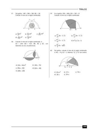 189
TRILCE
57. Del gráfico : AM = MN = NB, AB = 2R.
Calcular el área de la región sombreada.
A B
O
M N
a) 2
24
9 R
b) 2
36
81 R c)
2
576
49 R
d) 2
1301
6 R
e) 2
25
74 R
58. Calcular el área de la región sombreada, si:
AC = 20m; AB = 16m, AB , BC y AC , son
diámetros de las circunferencias.
A
B
C
a) 2m)9650(  b) )7648( 
c) )5096(  d) )4850( 
e) )6948( 
59. En el gráfico, OM = MB y OA = OB = R.
Calcular el área de la región sombreada.
A
O M
B
a) )338(
24
R2
 b) )358(
12
R2

c) )337(
16
R2
 d) )133(R2

e) )358(
6
R2

60. Del gráfico, calcular el área de la región sombreada,
si: ML = 9 y LO = 3. Además: "O1
" y "O" son centros.
A
B
C
M
L OO1
a) 2u20 b) 52  c) 81 
d) 28 e) 24
 