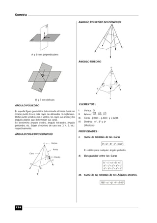 Geometría
194
A y B son perpendiculares
D
D y E son oblicuos
ÁNGULO POLIEDRO
Es aquella figura geométrica determinada al trazar desde un
mismo punto tres o más rayos no alineados ni coplanares.
Dicho punto vendrá a ser el vértice, los rayos sus aristas y los
ángulos planos que determinan sus caras.
Se denomina ángulo triedro, ángulo tetraedro, ángulo
pentaedro, etc. Según el número de cara sea: 3, 4, 5, etc.;
respectivamente.
ÁNGULO POLIEDRO CONVEXO
Vértice
Arista
Diedro
Cara
A
B
C
O

O
ÁNGULO POLIEDRO NO CONVEXO
ÁNGULO TRIEDRO
a° b°
c°
A
B
C
°
°
°
O
ELEMENTOS :
I. Vértice : O
II. Aristas : OA, OB, OC
III. Caras: BOC) , AOC) y AOB)
IV. Diedros :  ,  y 
(Medidas)
PROPIEDADES :
I. Suma de Medidas de las Caras
0°<a°+b°+c°<360°
Es válido para cualquier ángulo poliedro.
II. Desigualdad entre las Caras
b° - c°<a°<b°+c°
aº - cº<b°<a°+c°
aº - bº<c°<a°+b°
III. Suma de las Medidas de los Ángulos Diedros.
180°< °+ °+ °<540º  
 