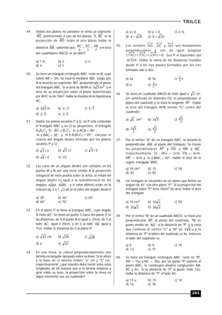 201
TRILCE
49. Dados dos planos no paralelos se toma un segmento
AD perteneciente a uno de los planos. Si BC es la
proyección de AD sobre el otro plano, hallar la
distancia AB , sabiendo que:
2
AB
3
DC
6
BC  y el área
del cuadrilátero ABCD es de 60m2.
a) 1 m b) 2 c) 3
d) 4 e) 5
50. Se tiene un triángulo rectángulo ABC, recto en B, cuyo
cateto AB = 3m. Se traza la mediana BM ; luego, por
B se levanta un segmento BH perpendicular al plano
del triángulo ABC. Si el área de BHM es 2m55 y el
área de su proyección sobre el plano determinado
por BHC es de 10m2, hallar la medida de la hipotenusa
AC.
a) m33 b) 34 c) 55
d) 52 e) 53
51. Dados los planos secantes P y Q, en P está contenido
el triángulo ABC y en Q su proyección, el triángulo
A1B1C1. Si : 11CBBC  ,  90ACB)m ,
 30BAC)m y  45CBA)m 111 , calcular el
coseno del ángulo diedro formado por los planos
secantes P y Q.
a) 2/3 b) 2/2 c) 3/3
d) 4/6 e) 1/2
52. Las caras de un ángulo diedro son cortadas en los
puntos M y N por una recta; siendo A la proyección
ortogonal de estos puntos sobre la arista, la mitad del
ángulo diedro es igual a la semidiferencia de los
ángulos ANM, AMN ; y si estos últimos están en la
relación de 3 a 1. ¿Cuál es el valor del ángulo diedro?
a) 30° b) 40° c) 50°
d) 60° e) 70°
53. En el plano P, se tiene el triángulo ABC, cuyo ángulo
A mide 60°. Se tiene un punto S fuera del plano P. Si
las distancias, de S al punto A es igual a 25cm, de S al
lado AC igual a 20cm, y de S al lado AB igual a
7cm. Hallar la distancia de S al plano P.
a) 37 cm b) 39 c) 38
d) 6 e) 31
54. En una mesa, se coloca perpendicularmente una
lámina rectangular apoyada sobre su base. Si la altura
y la base de la lámina miden "a" cm y "b" cm,
respectivamente, ¿qué relación debe existir entre estas
longitudes de tal manera que si la lámina empieza a
girar sobre su base, la proyección sobre la mesa en
algún momento sea un cuadrado?
a) a<b b) a = b c) a>b
d) b2a  e) a2b 
55. Los vectores OG , OC y OH son mutuamente
perpendiculares y son de igual longitud
(|OG|=|OC|=|OH|=a). Sea P el baricentro del
CGH . Hallar la suma de las distancias trazadas
desde P a los tres planos formados por los tres
tomados dos a dos.
a) 2a b) 3a c) a
3
2
d) a e) a
2
3
56. Se tiene un cuadrado ABCD de lado igual a 2 cm.
Un semicírculo de diámetro OC es perpendicular al
plano del cuadrado y se traza la tangente AP . Hallar
el área del triángulo APB siendo "O" centro del
cuadrado.
a) 5 cm2 b) 52 c)
2
5
d)
2
53 e)
3
5
57. Por el vértice "A" de un triángulo ABC, se levanta la
perpendicular AM al plano del triángulo. Se trazan
las perpendiculares AP y AQ a MB y MC
respectivamente. Si : MQ = 5cm; PB = 6cm;
MP = 4cm y  30BMC)m , hallar el área de la
región triangular BMC.
a) 10 cm2 b) 15 c) 18
d) 20 e) 30
58. Un triángulo se encuentra en un plano que forma un
ángulo de 45° con otro plano "P". Si la proyección del
triángulo sobre "P" tiene 20cm2 de área, hallar el área
del triángulo.
a) 10 cm2 b) 210 c) 20
d) 220 e) 230
59. Por el vértice "B" de un cuadrado ABCD, se traza una
perpendicular BP al plano del cuadrado, "M" es
punto medio de AD ; si la distancia de "P" a la recta
que contiene al vértice "C" y "M" es 64 u y la
distancia de "P" al plano del cuadrado es 4u, entonces
el lado del cuadrado es:
a) 8 b) 9 c) 10
d) 12 e) 15
60. Se tiene un triángulo rectángulo ABC, recto en "B",
AB = 15u y BC = 20u, por un punto "P" exterior al
plano ABC, se construyen diedros congruentes AB,
BC y AC. Si la distancia de "P" al plano mide 12u,
hallar la distancia de "P" al lado AC.
a) 13 u b) 15 c) 14
d) 16 e) 18
 