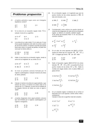 207
TRILCE
Problemas propuestos
21. ¿Cuántos poliedros cuyas caras son triángulos
equiláteros existen?
a) 2 b) 3 c) 4
d) 5 e) 6
22. Si la arista de un icosaedro regular mide 4 3 m,
calcular el área de su superficie.
a) 15
2
m b) 9 c) 13
d) 6 e) 36
23. Las aristas de un cubo miden 15 cm cada una. Si una
mosca puede desplazarse sólo sobre las aristas y parte
de uno de los vértices, el máximo recorrido que puede
hacer para volver a su punto de partida, sin pasar dos
veces por la misma arista es:
a) 1,80 m b) 0,60 c) 0,75
d) 0,90 e) 1,20
24. Hallar el área total de un tetraedro regular, siendo la
suma de las longitudes de sus aristas 36 cm.
a) 36 2
cm b) 36 c) 24
d) 336 e) 324
25. Se tiene un poliedro convexo formado por 10
regiones cuadrangulares. Calcular el número de aristas
de dicho poliedro.
a) 12 b) 14 c) 16
d) 18 e) 20
26. Calcular el número de aristas de aquel poliedro, cuyo
número de caras y el número de aristas están en la
relación de 2 a 3. Además, la suma de las medidas de
los ángulos internos de todas sus caras es igual a
3600º.
a) 20 b) 24 c) 28
d) 30 e) 32
27. ¿Cuántas diagonales tiene aquel poliedro convexo
que está limitado por 6 regiones cuadrangulares y 8
regiones triangulares.
a) 38 b) 36 c) 34
d) 32 e) 30
28. En un tetraedro regular, si el segmento que une los
puntos medios de dos aristas opuestas es MN . El
lado del tetraedro, será:
a) 3MN b)
2
2
MN c) 2MN
d)
2
3
MN e) MN
3
2
29. Considerando como vértices los puntos donde se
cortan las dos diagonales de cada cara de un hexaedro
regular, se obtiene un octaedro, también regular.
Si las aristas del hexaedro mide "a" cm, las caras del
octaedro medirán :
a)
2
2
cm3
8
a
b)
4
a2
c)
8
a 2
d)
8
a3 2
e)
4
a3 2
30. En un cubo, las caras opuestas son ABCD y EFGH,
siendo las aristas que las conectan AE , BF , CG y
DH . El ángulo que forma BE con AH mide :
a) 30º b) 45º c) 60º
d) 75º e) 90º
31. Dado el hexaedro regular ABCD-EFGH de aristas
laterales AE , BF , CG y DH . Los puntos M y N son
puntos medios de las aristas EH y HG . Hallar la
medida del ángulo diedro entre el plano MNB y el
plano EFGH.
a) )
3
2
(ArcTan b) )
3
22
(ArcTan
c) )
2
23
(ArcTan d) )
15
3(ArcCos
e) )
17
2(ArcCos
32. En un octaedro regular, la distancia de un vértice al
baricentro de la cara opuesta a dicho vértice mide L
unidades(u).
Calcular el área de la superficie total del octaedro.
a) 22
u3L3 b) 3L4 2
c) 3L2 2 d)
3
3L4 2
e)
2
3L5 2
 