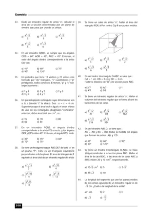 Geometría
208
33. Dado un tetraedro regular de arista "a", calcular el
área de la sección determinada por un plano de
simetría que pasa por una de las aristas.
a)
2
2a2
b)
3
2a2
c)
4
2a2
d)
5
2a2
e)
6
2a2
34. En un tetraedro OABC, se cumple que los ángulos
COB = 60º, AOB = 45º, AOC = 45º. Entonces, el
valor del ángulo diedro correspondiente a la arista
OA vale:
a) 45º b) 60º c) 75º
d) 90º e) 120º
35. Un poliedro que tiene 12 vértices y 21 aristas está
formado por "2p" triángulos, "c" cuadriláteros y "p"
pentágonos, todos convexos. Entonces, "p" y "c" son,
respectivamente :
a) 1 y 8 b) 3 y 2 c) 2 y 5
d) 3 y 4 e) 4 y 1
36. Un paralelepípedo rectángulo cuyas dimensiones son
a, b, c (siendo "c" la altura). Sea : a = c = 4 cm.
Suponiendo que el área total es igual a 4 veces el área
de uno de los rectángulos diagonales "verticales",
entonces, dicha área total, en 2
cm , es :
a) 76 b) 78 c) 80
d) 82 e) 84
37. En un tetraedro PQRS, el ángulo diedro
correspondiente a la arista PQ es recto, y los ángulos
QPR y QPS miden 45º. Entonces, el ángulo RPS, mide:
a) 30º b) 45º c) 60º
d) 72º e) 75º
38. Se tiene un hexágono regular ABCDEF de lado "a" en
un plano "P", CDL es un triángulo equilátero
perpendicular a dicho plano. El área del triángulo ALF
equivale al área total de un tetraedro regular de arista:
a)
2
15a2
b)
4
15a2
c)
6
15a2
d)
12
5a2
e)
12
15a2
39. Se tiene un cubo de arista "a", hallar el área del
triángulo PQR, si P es centro, Q y R son puntos medios.
Q
P
R
a)
4
3a2
b)
8
3a2
c)
2
3a2
d)
6
3a2
e)
3
3a2
40. En un triedro trirectángulo O-ABC se sabe que :
OA = 1 cm; OB = 2 cm y OC = 3 cm.
Hallar la distancia de "O" a la sección plana ABC.
a) 5/7 b) 6/7 c) 1
d) 4/7 e) 5/8
41. Se tiene un tetraedro regular de arista "a". Hallar el
volumen del tetraedro regular que se forma al unir los
baricentros de las caras.
a)
27
2a3
b)
81
2a3
c)
162
2a3
d)
216
2a3
e)
324
2a3
42. En un tetraedro ABCD, se tiene que :
AC = AD y BC = BD. Hallar la medida del ángulo
que forman las aristas AB y CD .
a) 45º b) 60º c) 90º
d) 30º e) 120º
43. Se tiene un triedro trirectángulo O-ABC, se traza
OH perpendicular a la sección plana ABC. Hallar el
área de la cara BOC, si las áreas de las caras ABC y
BHC miden 20 y 10 2
cm , respectivamente.
a) 2
cm210 b) 5 c) 25
d) 215 e) 10
44. La longitud del segmento que une los puntos medios
de dos aristas opuestas de un tetraedro regular es de
2 cm. ¿Cuál es la longitud de la arista?
a) 1 cm b) 2 c) 3
d) 2 e)
2
2
 