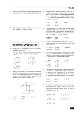 219
TRILCE
19. Calcular el volumen de un prisma triangular regular
circunscrito a una esfera de 6 unidades de diámetro.
20. Calcular el área total de un cilindro recto circunscrito a
una esfera de 12 unidades de radio.
Problemas propuestos
21. La base de un paralelepípedo recto es un rombo,
cuya área es igual a S.
Las áreas de las secciones diagonales son iguales a
1
S y 2
S . Hallar el volumen del paralelepípedo..
a)
2
S.S.S 21
b)
4
S.S.S 21
c)
3
S.S.S 21
d)
5
S.S.S 21
e)
6
S.S.S 21
22. En un cubo de arista L, a una distancia de "x" unidades
de cada vértice sobre la arista, se efectúan cortes como
indica la figura (pirámide triangular). Si la suma de los
volúmenes de estas pirámides es igual a la quinta
parte de lo que queda, la razón x/L, es :
L
x
a) 1/6 b) 1/5 c) 1/4
d) 1/3 e) 1/2
23. La base de una pirámide triangular regular de 24
unidades cúbicas de volumen, descansa sobre una
mesa, frente a la cual está un espejo en posición vertical.
Si las imágenes de los vértices de dicha base distan
7,7 y 13 unidades de la superficie del espejo, ¿cuál es
la altura de la pirámide?
a) 35 b) 6 b) 34
d) 32 e) 33
24. Se tiene un tronco de prisma recto de bases planas
ABCD y D' C' B' A'. La primera base es un cuadrado
de 7 cm de lado y la segunda es un paralelogramo.
Hallar el volumen del sólido, sabiendo que las aristas
AA' = 4 cm; BB' = 5 cm y CC' = 10 cm.
a) 228 cm3 b) 268 c) 286
d) 300 e) 343
25. Hallar el volumen del sólido formado al unir los
puntos medios de las aristas de hexaedro regular, cuya
arista mide 8 cm.
a) 512 cm3 b) 1024/3 d) 1280/3
d) 1160/3 e) 1536/3
26. Se tiene un tetraedro regular ABCD cuya arista mida
"a" y tal que sus vértices se encuentran sobre la
superficie de un cilindro recto que tiene por generatriz
la arista AB. Hallar el volumen del cilindro.
a)
25
a4 3

b)
16
a3 3

c)
28
a5 3

d)
32
a9 3

e)
40
a7 3

27. Se tiene un tronco de cilindro circular recto en el que
su volumen es numéricamente igual al valor de su
área lateral. Si la diferencia entre las generatrices
máxima y mínima del tronco de cilindro es  , hallar
la longitud de la elipse que constituye su base superior.
a) 5 b) 7 c) 52
d) 72 e) 4
28. Una chimenea de 3m de altura tiene forma prismática
hexagonal regular. Hallar su espesor, si el volumen
de fábrica es igual al volumen interior. El lado del
hexágono interior 2 .
a)
2
m)22(
2
3
 b) )23(
2
3

c) )22(
2
2
 d) )21(
2
3

e) )33(
2
3

 