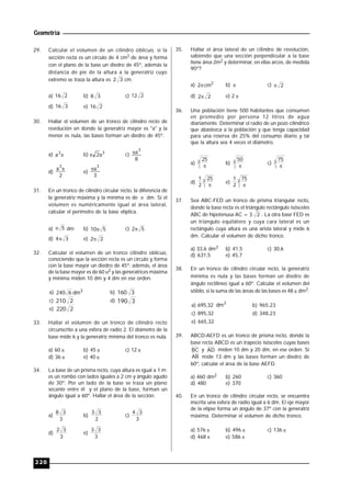 Geometría
220
29. Calcular el volumen de un cilindro oblicuo, si la
sección recta es un círculo de 4 cm2 de área y forma
con el plano de la base un diedro de 45º, además la
distancia de pie de la altura a la generatriz cuyo
extremo se traza la altura es 32 cm.
a) 216 b) 38 c) 212
d) 316 e) 216
30. Hallar el volumen de un tronco de cilindro recto de
revolución en donde la generatriz mayor es "a" y la
menor es nula, las bases forman un diedro de 45º.
a) 3
a b) 3
a2 c)
8
a
3

d)
2
a
3

e)
3
a
3

31. En un tronco de cilindro circular recto, la diferencia de
la generatriz máxima y la mínima es de  dm. Si el
volumen es numéricamente igual al área lateral,
calcular el perímetro de la base elíptica.
a) 5 dm b) 510 c) 52
d) 34 e) 22
32. Calcular el volumen de un tronco cilindro oblicuo,
conociendo que la sección recta es un círculo y forma
con la base mayor un diedro de 45º; además, el área
de la base mayor es de 60 u2 y las generatrices máxima
y mínima miden 10 dm y 4 dm en ese orden.
a) 3
dm6240 b) 3160
c) 2210 d) 3190
e) 2220
33. Hallar el volumen de un tronco de cilindro recto
circunscrito a una esfera de radio 2. El diámetro de la
base mide 6 y la generatriz mínima del tronco es nula.
a) 60  b) 45  c) 12 
d) 36  e) 40 
34. La base de un prisma recto, cuya altura es igual a 1 m;
es un rombo con lados iguales a 2 cm y ángulo agudo
de 30º. Por un lado de la base se traza un plano
secante entre él y el plano de la base, forman un
ángulo igual a 60º. Hallar el área de la sección.
a)
3
38
b)
2
33
c)
3
34
d)
3
32
e)
3
33
35. Hallar el área lateral de un cilindro de revolución,
sabiendo que una sección perpendicular a la base
tiene área 2m2 y determinar, en ellas arcos, de medida
90º?
a) 2
cm2 b)  c) 2
d) 22 e) 2 
36. Una población tiene 500 habitantes que consumen
en promedio por persona 12 litros de agua
diariamente. Determinar el radio de un pozo cilíndrico
que abastezca a la población y que tenga capacidad
para una reserva de 25% del consumo diario y tal
que la altura sea 4 veces el diámetro.
a) 3 25

b) 3 50

c) 3 75

d) 3 25
2
1

e) 3 75
2
1

37. Sea ABC-FED un tronco de prisma triangular recto,
donde la base recta es el triángulo rectángulo isósceles
ABC de hipotenusa AC = 3 2 . La otra base FED es
un triángulo equilátero y cuya cara lateral es un
rectángulo cuya altura es una arista lateral y mide 6
dm. Calcular el volumen de dicho tronco.
a) 33,6 dm3 b) 41,5 c) 30,6
d) 631,5 e) 45,7
38. En un tronco de cilindro circular recto, la generatriz
mínima es nula y las bases forman un diedro de
ángulo rectilíneo igual a 60º. Calcular el volumen del
sólido, si la suma de las áreas de las bases es 48  dm2.
a) 695,32 3
dm b) 965,23
c) 895,32 d) 348,23
e) 665,32
39. ABCD-AEFD es un tronco de prisma recto, donde la
base recta ABCD es un trapecio isósceles cuyas bases
BC y AD miden 10 dm y 20 dm, en ese orden. Si
AB mide 13 dm y las bases forman un diedro de
60º, calcular el área de la base AEFD.
a) 460 dm2 b) 260 c) 360
d) 480 e) 370
40. En un tronco de cilindro circular recto, se encuentra
inscrita una esfera de radio igual a 6 dm. El eje mayor
de la elipse forma un ángulo de 37º con la generatriz
máxima. Determinar el volumen de dicho tronco.
a) 576  b) 496  c) 136 
d) 468  e) 586 
 