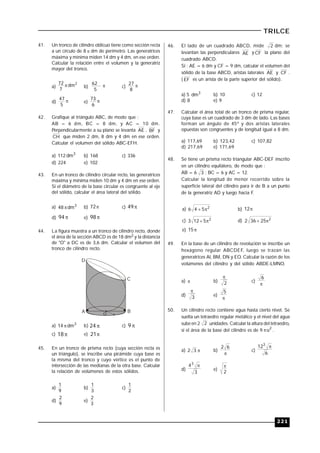 221
TRILCE
41. Un tronco de cilindro oblicuo tiene como sección recta
a un círculo de 8  dm de perímetro. Las generatrices
máxima y mínima miden 14 dm y 4 dm, en ese orden.
Calcular la relación entre el volumen y la generatriz
mayor del tronco.
a)
2
dm
7
72  b) 
5
62
c) 
8
27
d) 
5
47
e) 
6
73
42. Grafique al triángulo ABC, de modo que :
AB = 6 dm, BC = 8 dm, y AC = 10 dm.
Perpendicularmente a su plano se levanta AE , BF y
CH que miden 2 dm, 8 dm y 4 dm en ese orden.
Calcular el volumen del sólido ABC-EFH.
a) 112 3
dm b) 168 c) 336
d) 224 e) 102
43. En un tronco de cilindro circular recto, las generatrices
máxima y mínima miden 10 dm y 4 dm en ese orden.
Si el diámetro de la base circular es congruente al eje
del sólido, calcular el área lateral del sólido.
a) 3
dm48  b) 72 c) 49
d) 94 e) 98
44. La figura muestra a un tronco de cilindro recto, donde
el área de la sección ABCD es de 18 dm2 y la distancia
de "O" a DC es de 3,6 dm. Calcular el volumen del
tronco de cilindro recto.
O
D
C
A B
a) 3
dm14  b) 24 c) 9
c) 18 e) 21
45. En un tronco de prisma recto (cuya sección recta es
un triángulo), se inscribe una pirámide cuya base es
la misma del tronco y cuyo vértice es el punto de
intersección de las medianas de la otra base. Calcular
la relación de volúmenes de estos sólidos.
a)
9
1
b)
3
1
c)
2
1
d)
9
2
e)
3
2
46. El lado de un cuadrado ABCD, mide 2 dm; se
levantan las perpendiculares AE y CF la plano del
cuadrado ABCD.
Si : AE = 6 dm y CF = 9 dm, calcular el volumen del
sólido de la base ABCD, aristas laterales AE y CF .
( EF es un arista de la parte superior del sólido).
a) 5 3
dm b) 10 c) 12
d) 8 e) 9
47. Calcular el área total de un tronco de prisma regular,
cuya base es un cuadrado de 3 dm de lado. Las bases
forman un ángulo de 45º y dos aristas laterales
opuestas son congruentes y de longitud igual a 8 dm.
a) 117,69 b) 123,42 c) 107,82
d) 217,69 e) 171,69
48. Se tiene un prisma recto triangular ABC-DEF inscrito
en un cilindro equilátero, de modo que :
AB = 6 3 ; BC = 6 y AC = 12.
Calcular la longitud de menor recorrido sobre la
superficie lateral del cilindro para ir de B a un punto
de la generatriz AD y luego hacia F.
a) 2
546  b) 12
c) 2
5123  d) 2
25362 
e) 15
49. En la base de un cilindro de revolución se inscribe un
hexágono regular ABCDEF, luego se trazan las
generatrices Al, BM, DN y EO. Calcular la razón de los
volúmenes del cilindro y del sólido ABDE-LMNO.
a)  b) 2

c)

6
d) 3

e)

5
50. Un cilindro recto contiene agua hasta cierto nivel. Se
suelta un tetraedro regular metálico y el nivel del agua
sube en 2 2 unidades. Calcular la altura del tetraedro,,
si el área de la base del cilindro es de 9 2
u .
a) 32 b)

62
c)
6
123

d)
3
43

e)
2

 