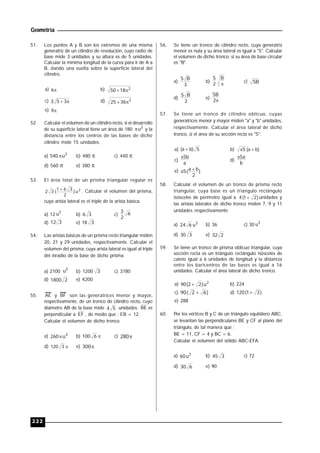 Geometría
222
51. Los puntos A y B son los extremos de una misma
generatriz de un cilindro de revolución, cuyo radio de
base mide 3 unidades y su altura es de 5 unidades.
Calcular la mínima longitud de la curva para ir de A a
B, dando una vuelta sobre la superficie lateral del
cilindro.
a) 6 b) 2
1850 
c)  353 d) 2
3625 
e) 9
52. Calcular el volumen de un cilindro recto, si el desarrollo
de su superficie lateral tiene un área de 180 2
u y la
distancia entre los centros de las bases de dicho
cilindro mide 15 unidades.
a) 540 3
u b) 480  c) 440 
d) 560  e) 380 
53. El área total de un prisma triangular regular es
2
u)
2
361
(32
 . Calcular el volumen del prisma,
cuya arista lateral es el triple de la arista básica.
a) 12
3
u b) 36 c) 6
2
3
d) 312 e) 18 3
54. Las aristas básicas de un prisma recto triangular miden
20, 21 y 29 unidades, respectivamente. Calcular el
volumen del prisma, cuya arista lateral es igual al triple
del inradio de la base de dicho prisma.
a) 2100
3
u b) 1200 3 c) 3780
d) 21800 e) 4200
55. AE y BF son las generatrices menor y mayor,,
respectivamente, de un tronco de cilindro recto, cuyo
diámetro AB de la base mide 54 unidades. BE es
perpendicular a EF , de modo que : EB = 12.
Calcular el volumen de dicho tronco.
a) 3
u260 b) 6100 c) 280
d) 3120 e) 300
56. Se tiene un tronco de cilindro recto, cuya generatriz
menor es nula y su área lateral es igual a "S". Calcular
el volumen de dicho tronco; si su área de base circular
es "B".
a)
3
BS
b)

B
2
S
c) SB
d)
2
BS
e)
2
SB
57. Se tiene un tronco de cilindro oblicuo, cuyas
generatrices menor y mayor miden "a" y "b" unidades,
respectivamente. Calcular el área lateral de dicho
tronco, si el área de su sección recta es "S".
a) S)ba(  b) )ba(S 
c)
a
Sb
d)
b
Sa
e) )
2
ba(S 
58. Calcular el volumen de un tronco de prisma recto
triangular, cuya base es un triángulo rectángulo
isósceles de perímetro igual a )21(4  unidades y
las aristas laterales de dicho tronco miden 7, 9 y 11
unidades respectivamente.
a) 3
u624 b) 36 c) 30 3
u
d) 330 e) 232
59. Se tiene un tronco de prisma oblicuo triangular, cuya
sección recta es un triángulo rectángulo isósceles de
cateto igual a 6 unidades de longitud y la distancia
entre los baricentros de las bases es igual a 16
unidades. Calcular el área lateral de dicho tronco.
a) 2
u)22(90  b) 224
c) )62(90  d) )31(120 
e) 288
60. Por los vértices B y C de un triángulo equilátero ABC,
se levantan las perpendiculares BE y CF al plano del
triángulo, de tal manera que :
BE = 11, CF = 4 y BC = 6.
Calcular el volumen del sólido ABC-EFA.
a) 3
u60 b) 345 c) 72
d) 630 e) 90
 