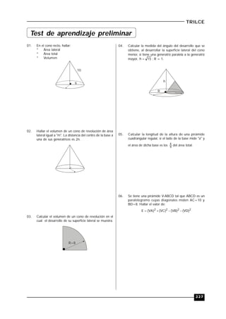 227
TRILCE
01. En el cono recto, hallar:
* Área lateral
* Área total
* Volumen
10
6
02. Hallar el volumen de un cono de revolución de área
lateral igual a "m". La distancia del centro de la base a
una de sus generatrices es 2n.
03. Calcular el volumen de un cono de revolución en el
cual el desarrollo de su superficie lateral se muestra.
R=8
04. Calcular la medida del ángulo del desarrollo que se
obtiene, al desarrollar la superficie lateral del cono
menor, si tiene una generatriz paralela a la generatriz
mayor, 15h  ; R = 1.
R
h
05. Calcular la longitud de la altura de una pirámide
cuadrangular regular, si el lado de la base mide "a" y
el área de dicha base es los 9
4
del área total.
06. Se tiene una pirámide V-ABCD tal que ABCD es un
paralelogramo cuyas diagonales miden AC=10 y
BD=8. Hallar el valor de:
2222 )VD()VB()VC()VA(E 
Test de aprendizaje preliminar
 