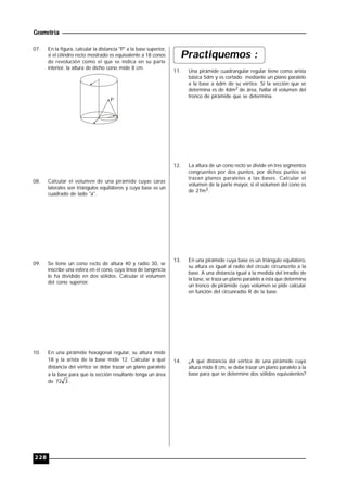 Geometría
228
07. En la figura, calcular la distancia "P" a la base superior,
si el cilindro recto mostrado es equivalente a 18 conos
de revolución como el que se indica en su parte
interior, la altura de dicho cono mide 8 cm.
P
08. Calcular el volumen de una pirámide cuyas caras
laterales son triángulos equiláteros y cuya base es un
cuadrado de lado "a".
09. Se tiene un cono recto de altura 40 y radio 30, se
inscribe una esfera en el cono, cuya línea de tangencia
lo ha dividido en dos sólidos. Calcular el volumen
del cono superior.
10. En una pirámide hexagonal regular, su altura mide
18 y la arista de la base mide 12. Calcular a qué
distancia del vértice se debe trazar un plano paralelo
a la base para que la sección resultante tenga un área
de 372 .
Practiquemos :
11. Una pirámide cuadrangular regular tiene como arista
básica 5dm y es cortado mediante un plano paralelo
a la base a 6dm de su vértice. Si la sección que se
determina es de 4dm2 de área, hallar el volumen del
tronco de pirámide que se determina.
12. La altura de un cono recto se divide en tres segmentos
congruentes por dos puntos, por dichos puntos se
trazan planos paralelos a las bases. Calcular el
volumen de la parte mayor, si el volumen del cono es
de 27m3.
13. En una pirámide cuya base es un triángulo equilátero,
su altura es igual al radio del círculo circunscrito a la
base. A una distancia igual a la medida del inradio de
la base, se traza un plano paralelo a ésta que determina
un tronco de pirámide cuyo volumen se pide calcular
en función del circunradio R de la base.
14. ¿A qué distancia del vértice de una pirámide cuya
altura mide 8 cm, se debe trazar un plano paralelo a la
base para que se determine dos sólidos equivalentes?
 