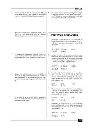 229
TRILCE
15. El área lateral de un cono de revolución mide "M" y la
distancia del centro de la base a una de sus generatrices
mide "N". Entonces el volumen de dicho, cono es:
16. Dado una pirámide regular hexagonal, la arista de la
base es "b". Si la arista lateral mide "3b", hallar la
distancia del pie de la altura a una arista lateral.
17. En una pirámide cuadrangular regular, la arista lateral
forma 37° con el plano base. Calcular el valor del
ángulo diedro que forma la cara lateral con la base.
18. Calcular el área lateral de un cono de revolución de
altura "h", si la porción de perpendicular trazada a
una generatriz por un punto de la circunferencia base
e interceptada por la prolongación de la altura mide
"a".
19. La generatriz de un cono mide 12dm y la superficie
lateral desarrollada forma un semicírculo. Calcular el
volumen de dicho cono.
20. Los volúmenes que genera un triángulo rectángulo
cuando gira alrededor de sus catetos son de 3dm3 y
4dm3. Calcular el volumen que genera el triángulo
cuando gira alrededor de la hipotenusa.
Problemas propuestos
21. Determinar el volumen de un tronco de cono de
revolución, cuyas bases tienen como áreas 2dm16
y 2dm81 . Además, el área total del tronco es de
2dm266 .
a) 3dm352 b) 432  c) 502 
d) 532  e) 842 
22. Calcular el volumen de un tronco de cilindro recto,
conociendo que la sección recta es un círculo y forma
con una base mayor un diedro de 45°; además el
área de la base mayor es 60u y las generatrices máxima
y mínima son 10 y 4u, respectivamente.
a) 3u2210 b) 2180 c) 2220
d) 2240 e) 2190
23. En un tronco de pirámide cuadrangular las bases distan
u32 , la arista básica menor mide 2u y las caras
laterales están inclinadas con respecto a la base un
ángulo diedro cuya medida es 60°. Calcular el área
de la superficie total.
a) 116 u2 b) 96 c) 104
d) 102 e) 100
24. El volumen de un tronco de cono de revolución es
336  cm3 la altura mide 4cm y el radio de la base
mayor es el doble del radio de la base menor. Hallar
el radio de la base mayor.
a) 12 cm b) 6 c) 8
d) 5 e) 24
25. Una cuerda del círculo base de un cono circular recto
de 8m de altura, mide 16m. La distancia de la cuerda
al centro del círculo de la base es de 4m. Calcular el
área lateral del cono.
a) 12
2
m b) 548 c) 96
d) 596 e) 48
 