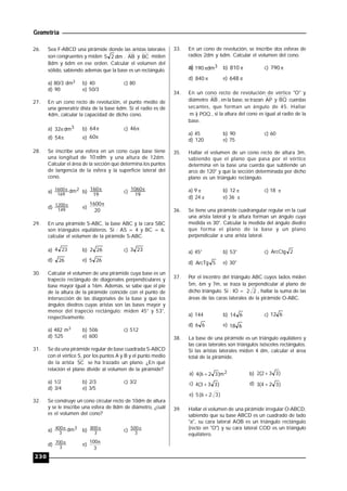 Geometría
230
26. Sea F-ABCD una pirámide donde las aristas laterales
son congruentes y miden dm25 . AB y BC miden
8dm y 6dm en ese orden. Calcular el volumen del
sólido, sabiendo además que la base es un rectángulo.
a) 80/3 dm3 b) 40 c) 80
d) 90 e) 50/3
27. En un cono recto de revolución, el punto medio de
una generatriz dista de la base 6dm. Si el radio es de
4dm, calcular la capacidad de dicho cono.
a) 3dm32 b) 64 c) 46
d) 54 e) 60
28. Se inscribe una esfera en un cono cuya base tiene
una longitud de dm10 y una altura de 12dm.
Calcular el área de la sección que determina los puntos
de tangencia de la esfera y la superficie lateral del
cono.
a) 2
169
1600 dm
b)
19
160 c)
19
1060
d) 149
1200
e)
20
1600
29. En una pirámide S-ABC, la base ABC y la cara SBC
son triángulos equiláteros. Si : AS = 4 y BC = 6,
calcular el volumen de la pirámide S-ABC.
a) 234 b) 262 c) 233
d) 26 e) 265
30. Calcular el volumen de una pirámide cuya base es un
trapecio rectángulo de diagonales perpendiculares y
base mayor igual a 16m. Además, se sabe que el pie
de la altura de la pirámide coincide con el punto de
intersección de las diagonales de la base y que los
ángulos diedros cuyas aristas son las bases mayor y
menor del trapecio rectángulo; miden 45° y 53°,
respectivamente.
a) 482 m3 b) 506 c) 512
d) 525 e) 600
31. Se da una pirámide regular de base cuadrada S-ABCD
con el vértice S, por los puntos A y B y el punto medio
de la arista SC se ha trazado un plano. ¿En qué
relación el plano divide al volumen de la pirámide?
a) 1/2 b) 2/3 c) 3/2
d) 3/4 e) 3/5
32. Se construye un cono circular recto de 10dm de altura
y se le inscribe una esfera de 8dm de diámetro, ¿cuál
es el volumen del cono?
a) 3
3
400 dm
b) 3
800
c) 3
500
d) 3
700
e)
3
100
33. En un cono de revolución, se inscribe dos esferas de
radios 2dm y 6dm. Calcular el volumen del cono.
a) 3dm190 b) 810 c) 790
d) 840 e) 648
34. En un cono recto de revolución de vértice "O" y
diámetro AB , en la base, se trazan AP y BQ cuerdas
secantes, que forman un ángulo de 45. Hallar
POQ)m  , si la altura del cono es igual al radio de la
base.
a) 45 b) 90 c) 60
d) 120 e) 75
35. Hallar el volumen de un cono recto de altura 3m,
sabiendo que el plano que pasa por el vértice
determina en la base una cuerda que subtiende un
arco de 120° y que la sección determinada por dicho
plano es un triángulo rectángulo.
a) 9  b) 12  c) 18 
d) 24  e) 36 
36. Se tiene una pirámide cuadrangular regular en la cual
una arista lateral y la altura forman un ángulo cuya
medida es 30°. Calcular la medida del ángulo diedro
que forma el plano de la base y un plano
perpendicular a una arista lateral.
a) 45° b) 53° c) 2ArcCtg
d) 5ArcTg e) 30°
37. Por el incentro del triángulo ABC cuyos lados miden
5m, 6m y 7m, se traza la perpendicular al plano de
dicho triángulo. Si : IO = 22 , hallar la suma de las
áreas de las caras laterales de la pirámide O-ABC.
a) 144 b) 614 c) 612
d) 66 e) 618
38. La base de una pirámide es un triángulo equilátero y
las caras laterales son triángulos isósceles rectángulos.
Si las aristas laterales miden 4 dm, calcular el área
total de la pirámide.
a) 2m)326(4  b) )332(2 
c) )333(4  d) )324(3 
e) )326(5 
39. Hallar el volumen de una pirámide irregular O-ABCD,
sabiendo que su base ABCD es un cuadrado de lado
"a", su cara lateral AOB es un triángulo rectángulo
(recto en "O") y su cara lateral COD es un triángulo
equilátero.
 