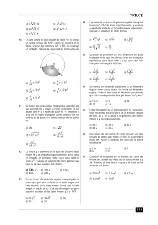 231
TRILCE
a) 12/3a3 b) 4/3a3
c) 3/3a2 3 d) 12/2a3
e) 4/2a3
40. De una lámina de lata circular de radio "R", se extrae
un sector circular de 120º, como se muestra en la
figura, uniendo los extremos OA y OB se construya
un embudo. Calcular la capacidad de dicho embudo.
120º
O
A
B
R
R
a)
3
R2
81
2  b)
3
R3
9
4 
c)
3
R2
27
2  d)
3
R2
87
2 
e)
3
R3
27
5 
41. Se tienen dos conos rectos congruentes tangentes por
sus generatrices y cuyos vértices coinciden, si sus
alturas son "h" y el radio de bases es "r"; entonces el
área de la región triangular cuyos vértices son los
centros de las bases y el vértice común de los conos
es:
a) 2hr b) hrr
c) 22 hrh  d) 2h2r
3hr

e) 2r2h
3rh

42. La altura y el diámetro de la base de un cono recto
miden 18 y 24 unidades respectivamente. En el cono,
se inscribe un cilindro recto cuya área total es
2u260 . Calcular el volumen del cono parcial cuya
base es la base superior del cilindro.
a) 500 u3 b) 480  c) 440 
d) 420  e) 400 
43. En un tronco de pirámide regular cuadrangular, el
plano que pasa por un lado de la base mayor y el
lado opuesto de la base menor forma con la base
mayor un ángulo de 60°. Calcular el volumen de dicho
sólido si los lados de las bases miden 3 y 33 .
a) 26 3 b) 30 3 c) 60
d) 70 e) 39
44. Las bases de un tronco de pirámide regular hexagonal
tienen 4u2 y 9u2 de áreas respectivamente; y su altura
es igual a la arista de un hexaedro regular equivalente.
Calcular el volumen de dicho tronco.
a) 3
3
19
u b) 193 c)
3
193
d)
3
19
3
19 e) 3
19
45. Calcular el volumen de una pirámide de base
triangular en la que dos de sus caras son triángulos
equiláteros cuyo lado mide L y las otras dos son
triángulos rectángulos isósceles.
a)
12
23L b)
10
23L c)
8
23L
d)
12
53L e)
8
53L
46. Un tronco de pirámide equivalente a un hexaedro
regular tiene como altura a la arista del hexaedro
regular. Hallar el área total del hexaedro conociendo
que el tronco de pirámide tiene por bases 1m2 y 4m2.
a) 13 m2 b) 9 c) 14
d) 15 e) 16
47. Hallar el volumen de un tronco de cono de revolución,
cuyo desarrollo del área lateral es un trapecio circular
de área 30  , si la altura y la generatriz del tronco
miden 3 y 5u respectivamente.
a) 30  b) 31  c) 32 
d) 33  e) 36 
48. Dos bases de un tronco de cono circular son dos
círculos de radios que miden 3 y 6m. Si la generatriz
mide 6m, hallar la longitud del radio de la esfera
circunscrita.
a) 3 m b) 4 c) 5
d) 6 e) 8
49. Calcular el volumen de un tronco de cono de
revolución, donde los radios de las bases miden a y
3a. Además, el área lateral es igual a la suma de las
áreas de sus bases.
a) 3a5,5  b) 3a5,3  c) 3a5,4 
d) 3a5,6  e) 3a7 
 