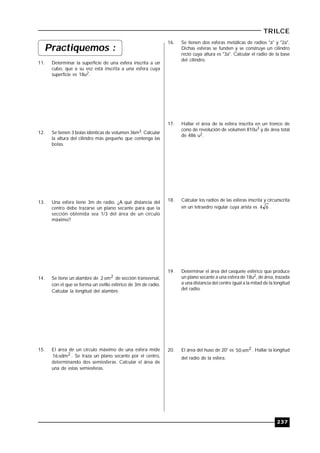237
TRILCE
Practiquemos :
11. Determinar la superficie de una esfera inscrita a un
cubo, que a su vez está inscrita a una esfera cuya
superficie es 18u2.
12. Se tienen 3 bolas idénticas de volumen 36m3. Calcular
la altura del cilindro más pequeño que contenga las
bolas.
13. Una esfera tiene 3m de radio. ¿A qué distancia del
centro debe trazarse un plano secante para que la
sección obtenida sea 1/3 del área de un círculo
máximo?
14. Se tiene un alambre de 2m2 de sección transversal,
con el que se forma un ovillo esférico de 3m de radio.
Calcular la longitud del alambre.
15. El área de un círculo máximo de una esfera mide
2dm16 . Se traza un plano secante por el centro,,
determinando dos semiesferas. Calcular el área de
una de estas semiesferas.
16. Se tienen dos esferas metálicas de radios "a" y "2a".
Dichas esferas se funden y se construye un cilindro
recto cuya altura es "3a". Calcular el radio de la base
del cilindro.
17. Hallar el área de la esfera inscrita en un tronco de
cono de revolución de volumen 810u3 y de área total
de 486 u2.
18. Calcular los radios de las esferas inscrita y circunscrita
en un tetraedro regular cuya arista es 64 .
19. Determinar el área del casquete esférico que produce
un plano secante a una esfera de 18u2, de área, trazada
a una distancia del centro igual a la mitad de la longitud
del radio.
20. El área del huso de 20° es 2m50 . Hallar la longitud
del radio de la esfera.
 