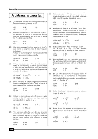 Geometría
238
Problemas propuestos
21. ¿Cuánto mide la cuerda de un arco generador de un
casquete esférico cuya área es 36  ?
a) 3 b) 4 c) 6
d) 9 e) 12
22. Determinar la altura de una zona esférica de una base,
en una esfera de radio 8u de modo que el área de
esta zona aumentada en el área de su base es igual a
los 7/16 del área de la esfera.
a) 2 u b) 3 c) 4
d) 5 e) 1
23. Una esfera, cuya superficie tiene una área de 2u36 ,
está inscrita en un prisma recto de base triangular
rectangular.
Calcular el volumen del prisma mencionado sabiendo
que la hipotenusa en su base mide 7u.
a) 150 u3 b) 120 c) 180
d) 140 e) 160
24. Calcular el área de la zona esférica de dos bases, cuyos
radios de base miden 6 y 8 unidades y se encuentran
a uno y otro lado del centro de la esfera que contiene
a dicha zona. Además, se sabe que la altura es de 14
unidades de longitud.
a) 2u140 b) 2120 c) 148
d) 3100 e) 280
25. Dadas tres esferas de radio R; tangentes exteriormente
dos a dos y apoyados a un plano. Hallar el radio de la
esfera tangente a las tres esferas y al plano.
a) R/2 b) R/4 c) R/3
d) 2R/5 e) R/6
26. Calcular el volumen de una cuña esférica; cuyo ángulo
diedro es de 45° y el área del huso esférico
correspondiente es igual a 2u18  .
a) 3u24  b) 32  c) 36 
d) 42  e) 618
27. Tres esferas de radios 9u, 16u u 25u son tangentes
exteriormente entre sí. Un plano tangente a las tres
esferas determina 3 puntos de tangencia que son los
vértices de un triángulo, cuyo perímetro se desea
conocer.
a) 83 u b) 96 c) 94
d) 86 e) 85
28. Una esfera de centro "O" se encuentra inscrita en un
ángulo diedro AB de 60º. Si : 32BO  y el ángulo
ABO mide 30º, calcular el área de la esfera.
a)  b) 2 c) 3
d) 4 e) 5
29. El área de una esfera es de 2dm400 . Dicha esfera
es tangente a todos los lados de un rombo. La
distancia del centro de la esfera al plano del rombo es
de 4dm. Calcular el área de dicho rombo, si la longitud
de su lado es de "L" dm.
a) 22
dmL12 b) L212 c) 2
L8
d) 2
L28 e) L214
30. Dado un tetraedro O-ABC, trirectángulo en "O".
Si : OA = 6u, OB = 12u y OC = 18u. Calcular la
longitud del radio de la esfera inscrita al tetraedro.
a) 2 u b) 2,5 c) 3
d) 2,8 e) 4
31. En una esfera de radio 10u, a qué distancia del centro
hay que trazar un plano secante para que las áreas de
los dos casquetes formados estén en la relación de 2
a 3.
a) 1 u b) 1,5 c) 2,5
d) 2 e) 3
32. En una esfera de radio "r", un casquete esférico de
altura igual a 4
r
, es equivalente a un huso esférico,,
cuyo ángulo diedro determinado por sus caras laterales
mide "  ". Calcular "  ".
a) 90° b) 60° c) 53°
d) 45° e) 30°
33. Hallar el radio de la esfera circunscrita al octaedro
regular de arista "l".
a)
2
2l b)
3
2l c)
4
2l
d)
5
2l e)
6
2l
34. Hallar el área del casquete generado por un arco
cuyos extremos son los de una cuerda de longitud
"a".
a)
2
2a b)
3
2a2 c) 2a
d)
2
2a3 e) 2a2
 
