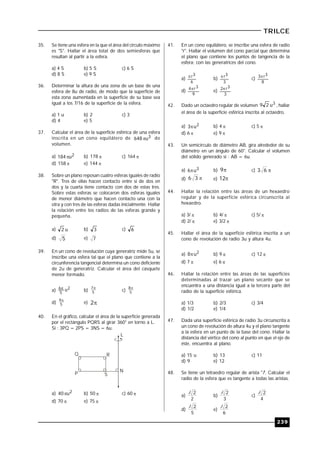239
TRILCE
35. Se tiene una esfera en la que el área del círculo máximo
es "S". Hallar el área total de dos semiesferas que
resultan al partir a la esfera.
a) 4 S b) 5 S c) 6 S
d) 8 S e) 9 S
36. Determinar la altura de una zona de un base de una
esfera de 8u de radio, de modo que la superficie de
esta zona aumentada en la superficie de su base sea
igual a los 7/16 de la superficie de la esfera.
a) 1 u b) 2 c) 3
d) 4 e) 5
37. Calcular el área de la superficie esférica de una esfera
inscrita en un cono equilátero de 3u648  de
volumen.
a) 2u184 b) 178  c) 164 
d) 158  e) 144 
38. Sobre un plano reposan cuatro esferas iguales de radio
"R". Tres de ellas hacen contacto entre sí de dos en
dos y la cuarta tiene contacto con dos de estas tres.
Sobre estas esferas se colocaron dos esferas iguales
de menor diámetro que hacen contacto una con la
otra y con tres de las esferas dadas inicialmente. Hallar
la relación entre los radios de las esferas grande y
pequeña.
a) u2 b) 3 c) 6
d) 5 e) 7
39. En un cono de revolución cuya generatriz mide 5u, se
inscribe una esfera tal que el plano que contiene a la
circunferencia tangencial determina un cono deficiente
de 2u de generatriz. Calcular el área del casquete
menor formado.
a) 2
5
6 u
b) 5
7
c) 5
8
d) 5
9
e) 2
40. En el gráfico, calcular el área de la superficie generada
por el rectángulo PQRS al girar 360° en torno a L.
Si : 3PQ = 2PS = 3NS = 6u.
P
Q R
S
L
N
a) 2u40 b) 50  c) 60 
d) 70  e) 75 
41. En un cono equilátero, se inscribe una esfera de radio
"r". Hallar el volumen del cono parcial que determina
el plano que contiene los puntos de tangencia de la
esfera; con las generatrices del cono.
a)
6
3r
b)
3
3r
c)
8
3r3
d)
9
3r4
e)
3
3r2
42. Dado un octaedro regular de volumen 3u29 , hallar
el área de la superficie esférica inscrita al octaedro.
a) 2u3 b) 4  c) 5 
d) 6  e) 9 
43. Un semicírculo de diámetro AB, gira alrededor de su
diámetro en un ángulo de 60°. Calcular el volumen
del sólido generado si : AB = 6u.
a) 3u6 b) 9 c) 63
d) 36 e) 12
44. Hallar la relación entre las áreas de un hexaedro
regular y de la superficie esférica circunscrita al
hexaedro.
a) 3/  b) 4/  c) 5/ 
d) 2/  e) 3/2 
45. Hallar el área de la superficie esférica inscrita a un
cono de revolución de radio 3u y altura 4u.
a) 2u8 b) 9  c) 12 
d) 7  e) 6 
46. Hallar la relación entre las áreas de las superficies
determinadas al trazar un plano secante que se
encuentra a una distancia igual a la tercera parte del
radio de la superficie esférica.
a) 1/3 b) 2/3 c) 3/4
d) 1/2 e) 1/4
47. Dada una superficie esférica de radio 3u circunscrita a
un cono de revolución de altura 4u y el plano tangente
a la esfera en un punto de la base del cono. Hallar la
distancia del vértice del cono al punto en que el eje de
éste, encuentra al plano.
a) 15 u b) 13 c) 11
d) 9 e) 12
48. Se tiene un tetraedro regular de arista "l". Calcular el
radio de la esfera que es tangente a todas las aristas.
a)
2
2l
b)
3
2l
c)
4
2l
d)
5
2l
e)
6
2l
 
