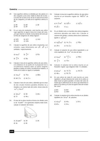 Geometría
240
49. Una superficie esférica es dividida por dos planos en
dos casquetes y una zona. Hallar la altura de la zona,
si el área de la zona es los 3/5 de la suma de las áreas
de los casquetes y el radio de la superficie esférica es
8R.
a) 4R b) 6R c) 3R
d) 5R e) 2R
50. En un cono de revolución, está inscrita una esfera
cuya superficie es igual al área de la base del cono.
¿En qué relación se divide el área lateral del cono por
la línea de tangencia de ambas figuras?
a) 4/25 b) 4/21 c) 3/22
d) 3/25 e) 3/26
51. Calcular la superficie de una esfera circunscrita a un
ortoedro, cuyas dimensiones son 2 ; 3 y 2
unidades, respectivamente.
a) 3u6 b) 2
9
c) 12
d) 2
15
e) 9
52. Calcular el área de la superficie esférica de una esfera,
si la distancia en un punto de la proyección de la
circunferencia máxima sobre un plano tangente
paralelo al plano de dicha circunferencia máxima, al
centro de la esfera es igual a 6 unidades.
a) 2u72 b) 75 c) 84
d) 260 e) 348
53. Calcular el área de una esfera, sabiendo que las áreas
de dos círculos menores paralelos distantes 3u y
situados a un mismo lado del centro, tienen áreas de
2u y 2u16 .
a) 2u34 b) 48 c) 68 
d) 72 e) 48 
54. El área de la esfera inscrita al tronco de cilindro recto
es de 2dm16 . Si la generatriz máxima mide 8 dm,
calcular el volumen del tronco.
R
a) 3dm25 b) 28 c) 30
d) 36 e) 48
55. Calcular el área de la superficie esférica, de una esfera
inscrita en un tetraedro regular de 3u218 de
volumen.
a)
2
u26  b) 62 c) 33
d) 6 e) 6
56. En un cilindro recto, se inscriben dos esferas tangentes
exteriores ubicados uno sobre otro. Calcular el
volumen del cilindro, si dichas esferas tiene volúmenes
iguales a 3u34  .
a) 3u312  b) 314 c) 18
d) 24 e) 610
57. Calcular el volumen de una esfera equivalente a un
cono equilátero de 2u4  de área de base.
a) 3u16 b) 3
38
c) 18
d) 2
3
e) 15
58. Calcular el volumen de la esfera inscrita en un
hexaedro regular cuya diagonal mide 12 unidades.
a) 3
u60  b) 332 c) 630
d) 48 e) 236
59. En una esfera de radio R, está inscrito un cono
equilátero. ¿A qué distancia del centro de la esfera se
debe trazar un plano paralelo a la base del cono de
modo que la diferencia de las áreas que determina el
plano en la esfera y el cono sea igual al área de la base
del cono?
a) R/5 b) R/4 c) R/3
d) R/2 e) 3R/4
60. Calcular el volumen de la esfera inscrita en un cilindro
equilátero de 3u54  de volumen.
a) 3u45 b) 48  c) 54 
d) 60  e) 36 
 