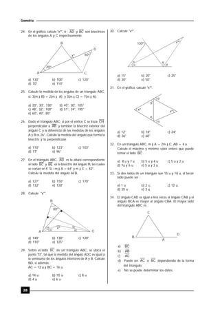28
Geometría
24. En el gráfico, calcule "xº", si : AD y BC son bisectrices
de los ángulos A y C respectivamente.
B
A
D
C
xº 60º
20º
a) 130° b) 100° c) 120°
d) 70° e) 110°
25. Calcule la medida de los ángulos de un triángulo ABC,
si: 3(m ) B) = 2(m ) A) y 3(m ) C) = 7(m ) A).
a) 20°, 30°, 130° b) 45°, 30°, 105°
c) 48°, 32°, 100° d) 51°, 34°, 195°
e) 60°, 40°, 80°
26. Dado el triángulo ABC; si por el vértice C se traza CH
perpendicular a AB y también la bisectriz exterior del
ángulo C y la diferencia de las medidas de los ángulos
A y B es 26°. Calcule la medida del ángulo que forma la
bisectriz y la perpendicular.
a) 110° b) 123° c) 103°
d) 77° e) 96°
27. En el triángulo ABC, AD es la altura correspondiente
al lado BC y BE es la bisectriz del ángulo B, las cuales
se cortan en F. Si : m ) A = 64° y m ) C = 42°.
Calcule la medida del ángulo AFB.
a) 127° b) 150° c) 170°
d) 132° e) 130°
28. Calcule "x°".
80º
 

xº
A
B
C
a) 140° b) 130° c) 120°
d) 110° e) 125°
29. Sobre el lado BC de un triángulo ABC, se ubica el
punto "D", tal que la medida del ángulo ADC es igual a
la semisuma de los ángulos interiores de A y B. Calcule
BD, si además :
AC = 12 u y BC = 16 u.
a) 14 u b) 10 u c) 8 u
d) 4 u e) 6 u
30. Calcule "xº".


xº

130º

a) 15° b) 20° c) 25°
d) 30° e) 50°
31. En el gráfico, calcule "xº".



xº
xº

a) 12° b) 18° c) 24°
d) 36° e) 60°
32. En un triángulo ABC, m ) A = 2m ) C, AB = 4 u.
Calcule el máximo y mínimo valor entero que puede
tomar el lado BC .
a) 8 u y 7 u b) 5 u y 4 u c) 5 u y 2 u
d) 7u y 6 u e) 5 u y 3 u
33. Si dos lados de un triángulo son 15 u y 18 u, el tercer
lado puede ser :
a) 1 u b) 2 u c) 12 u
d) 35 u e) 3 u
34. El ángulo CAD es igual a tres veces el ángulo CAB y el
ángulo BCA es mayor al ángulo CBA. El mayor lado
del triángulo ABC es :
C
D
B
A
a) BC
b) AB
c) AC
d) Puede ser AC o BC dependiendo de la forma
del triángulo.
e) No se puede determinar los datos.
 