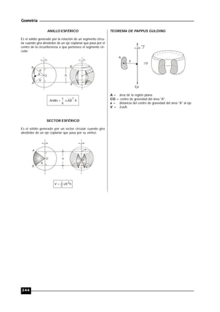 Geometría
244
ANILLO ESFÉRICO
Es el sólido generado por la rotación de un segmento circu-
lar cuando gira alrededor de un eje coplanar que pasa por el
centro de la circunferencia a que pertenece el segmento cir-
cular.
B
A
R
O
B
A
a h
R
h.AB
6
1Anillo
2

SECTOR ESFÉRICO
Es el sólido generado por un sector circular cuando gira
alrededor de un eje coplanar que pasa por su vértice.
A
B
O
R
h O
hRV 2
3
2 
TEOREMA DE PAPPUS GULDING
A
x
CG
l
Eje
A = área de la región plana.
CG = centro de gravedad del área "A".
x = distancia del centro de gravedad del área "A" al eje.
V = 2xA.
 
