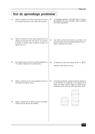 245
TRILCE
01. Hallar el volumen de la esfera circunscrita a un cono
de revolución que tiene 6u de radio y 8u de altura.
02. Hallar el volumen de una esfera circunscrita a un
cilindro de revolución que tiene 96 3
u de volumen
y además la relación entre el radio de la base y la
altura es de 2 a 3.
03. Si el volumen de un cono de revolución equilátero es
"V", hallar el volumen de la esfera inscrita.
04. Hallar el volumen de un cono equilátero inscrito en
una esfera de volumen 3
u96 .
05. Hallar el volumen de la esfera inscrita en un cilindro
circular recto de 3
m90 de volumen.
06. Un triángulo equilátero cuyo lado mide "a" metros,
gira alrededor de uno de sus lados. Hallar el volumen
del sólido engendrado.
07. Una esfera se encuentra inscrita en un cilindro. Si el
área de la esfera más el área total del cilindro es 90 2
u ,
hallar el volumen de la esfera.
08. El volumen de una cuña esférica de 45º es 3
u
3
32 .
Calcular el área total de la cuña.
09. En la figura mostrada, calcular la razón de volúmenes
de los cilindros de revolución, si el volumen de la
esfera de mayor radio es igual a la suma de los
volúmenes de las otras dos esferas de menor radio.
R
Test de aprendizaje preliminar
 