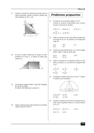 247
TRILCE
17. Calcular la relación de volúmenes que hay entre los
sólidos generados cuando el trapecio (región) gira
360º alrededor de AC y CD .
60º
4
BA
D C
8
18. Al rotar la región sombreada un ángulo de 360º
alrededor de la recta "L", se obtiene un sólido cuyo
volumen es :
5
5
3
L
19. Un hexágono regular de lado "a" gira 360º alrededor
de uno de sus lados.
El volumen del sólido que se genera es :
20. Hallar el volumen de una esfera inscrita en un octaedro
regular cuya arista mide "a".
Problemas propuestos
21. El volumen de un tetraedro regular es 27
3
u .
Calcular el volumen comprendido entre la esfera
inscrita y circunscrita al tetraedro.
a) 24 2  b) 28 2  c) 32 2 
d)
4
39
2  e) 339
22. Hallar el volumen de una cuña esférica trazada para
una esfera de 24 3
m de volumen y con ángulo que
mide 30º.
a) 5 b) 4 c) 3
d) 2 e) 1
23. Se tiene una cuña esférica de 36 3
u y 45º de ángulo
diedro. Hallar el radio de dicha cuña.
a) 4 u b) 9 u c) 6 u
d) 8 u e) 3 u
24. Hallar el volumen de un segmento esférico de una
base, si su altura es 1 u y el área de su casquete mide
2
u2 .
a)
3
u
5
4  b) 
3
2
c) 
13
6
d) 
13
5
e) 
13
2
25. En la figura, el volumen del cono es 18 3
cm . Calcular
el volumen de la semiesfera.
r
r
a) 36 3
cm b) 42  c) 72 
d) 120  e) 144 
26. Calcular el volumen de una esfera cuya diferencia de
áreas entre la superficie esférica y el círculo máximo
es 9 2
u .
a) 18 3
u b) 4 3  c) 12 
d) 6 3  e) 8 
 