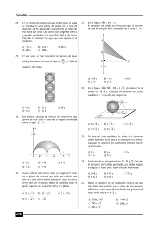 Geometría
248
27. En un recipiente cónico (circular recto), lleno de agua
se introducen una esfera de radio 3m y otra de
diámetro 24 m, quedando exactamente la mitad de
ésta fuera del cono. Las esferas son tangentes entre sí
y quedan ajustados a la superficie lateral del cono.
Calcular el volumen de agua que aún queda en el
recipiente.
a) 150  b) 330  c) 312 
d) 348  e) 300 
28. En un cesto, se han colocado tres pelotas de igual
radio y el volumen de una de ellas es )
3
32( . Hallar el
volumen del cesto.
a) 16  b) 22  c) 48 
d) 30  e) 32 
29. Del gráfico, calcular la relación de volúmenes que
genera al rotar 360º el área de la región sombreada
sobre los ejes "y", "x".
xR R
y
a)  /2 b)  /3 c)  /4
d)  /6 e)  /8
30. Cuatro esferas del mismo radio de longitud "r" están
en un plano, de manera que están en contacto una
con otra. Una quinta esfera del mismo radio se coloca
sobre ellas en el centro. Hallar la distancia entre el
punto superior de la quinta esfera y el plano.
a) r)22(  b) r)22(  c) r)21( 
d) r)21(  e) r2
31. En la figura : AB = PC = 6.
El volumen del sólido de revolución que se obtiene
al rotar el triángulo ABC alrededor de la recta "L" es :
A
C
B
P
a) 108  b) 72  c) 60 
d) 27  e) 24 
32. En la figura, OT//AB , 3RAB  , el volumen de la
esfera es 332 . Calcular el volumen del cono
equilátero. (T es punto de tangencia).
A B Q
O
T
R
a) 18 3 b) 3 3 c) 9 3
d) 12 3 e) 15 3
33. Se tiene un cono equilátero de altura 4 u, tomando
como diámetro dicha altura se construye una esfera.
Calcular el volumen del segmento esférico mayor
determinado.
a) 8  b) 6  c) 9 
d) 12  e) 15 
34. Los lados de un triángulo miden 13, 14 y 15. Calcular
el volumen del sólido generado por dicha región
triangular al rotar 360º, sobre el lado intermedio.
a) 564  b) 672  c) 720 
d) 620  e) 648 
35. Hallar el volumen de un segmento esférico de una
sola base conociendo que el área de su casquete
esférico es cuatro veces el área de la base y además el
radio de la esfera es u34 .
a) 3
u3230 b) 3140 
c) 3225  d) 3216
e) 3245 
 